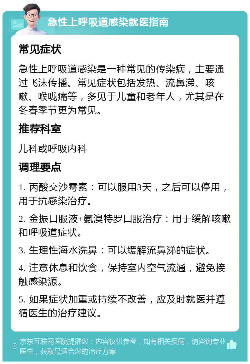 急性上呼吸道感染就医指南 常见症状 急性上呼吸道感染是一种常见的传染病，主要通过飞沫传播。常见症状包括发热、流鼻涕、咳嗽、喉咙痛等，多见于儿童和老年人，尤其是在冬春季节更为常见。 推荐科室 儿科或呼吸内科 调理要点 1. 丙酸交沙霉素：可以服用3天，之后可以停用，用于抗感染治疗。 2. 金振口服液+氨溴特罗口服治疗：用于缓解咳嗽和呼吸道症状。 3. 生理性海水洗鼻：可以缓解流鼻涕的症状。 4. 注意休息和饮食，保持室内空气流通，避免接触感染源。 5. 如果症状加重或持续不改善，应及时就医并遵循医生的治疗建议。