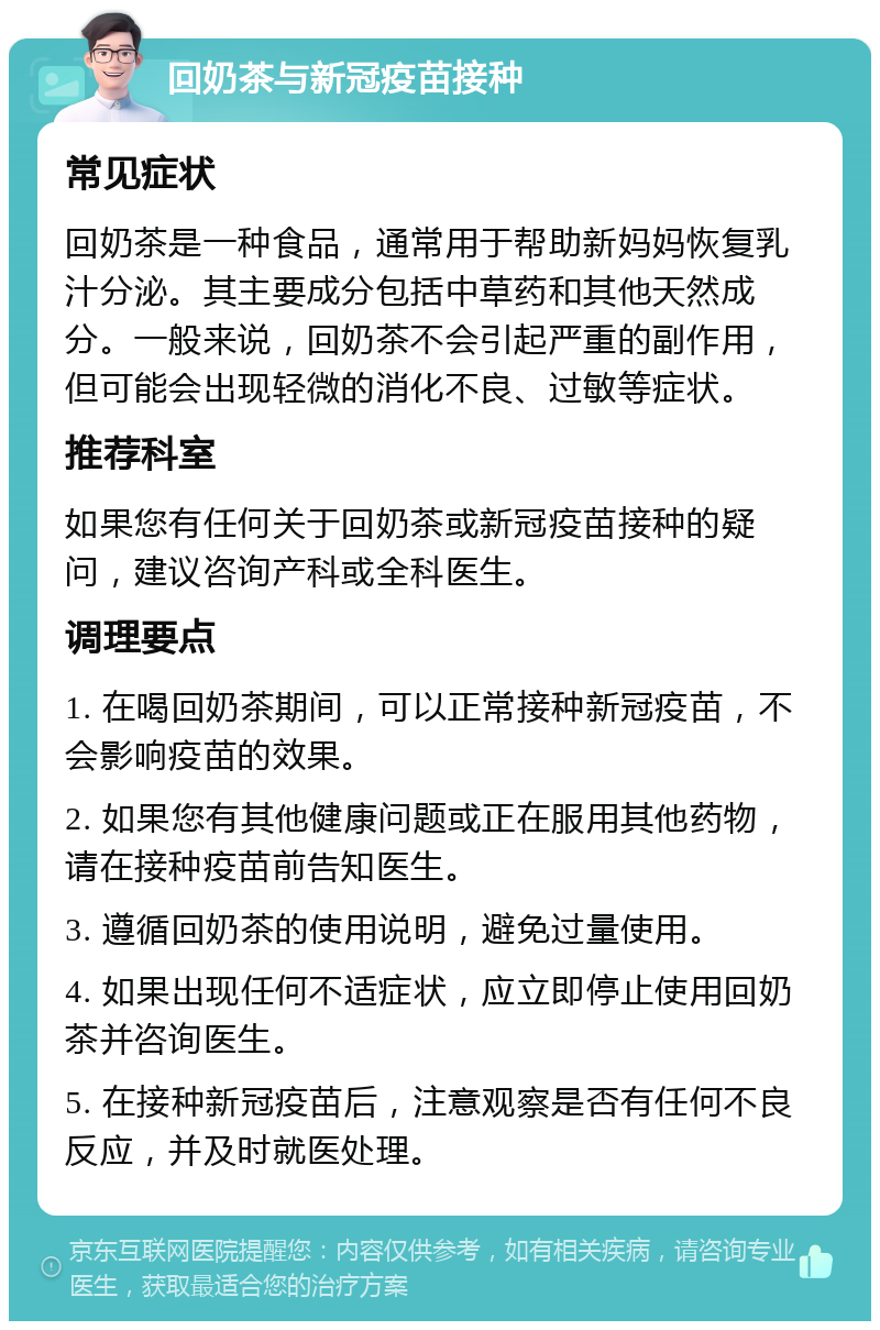 回奶茶与新冠疫苗接种 常见症状 回奶茶是一种食品，通常用于帮助新妈妈恢复乳汁分泌。其主要成分包括中草药和其他天然成分。一般来说，回奶茶不会引起严重的副作用，但可能会出现轻微的消化不良、过敏等症状。 推荐科室 如果您有任何关于回奶茶或新冠疫苗接种的疑问，建议咨询产科或全科医生。 调理要点 1. 在喝回奶茶期间，可以正常接种新冠疫苗，不会影响疫苗的效果。 2. 如果您有其他健康问题或正在服用其他药物，请在接种疫苗前告知医生。 3. 遵循回奶茶的使用说明，避免过量使用。 4. 如果出现任何不适症状，应立即停止使用回奶茶并咨询医生。 5. 在接种新冠疫苗后，注意观察是否有任何不良反应，并及时就医处理。