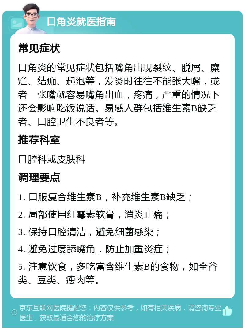 口角炎就医指南 常见症状 口角炎的常见症状包括嘴角出现裂纹、脱屑、糜烂、结痂、起泡等，发炎时往往不能张大嘴，或者一张嘴就容易嘴角出血，疼痛，严重的情况下还会影响吃饭说话。易感人群包括维生素B缺乏者、口腔卫生不良者等。 推荐科室 口腔科或皮肤科 调理要点 1. 口服复合维生素B，补充维生素B缺乏； 2. 局部使用红霉素软膏，消炎止痛； 3. 保持口腔清洁，避免细菌感染； 4. 避免过度舔嘴角，防止加重炎症； 5. 注意饮食，多吃富含维生素B的食物，如全谷类、豆类、瘦肉等。