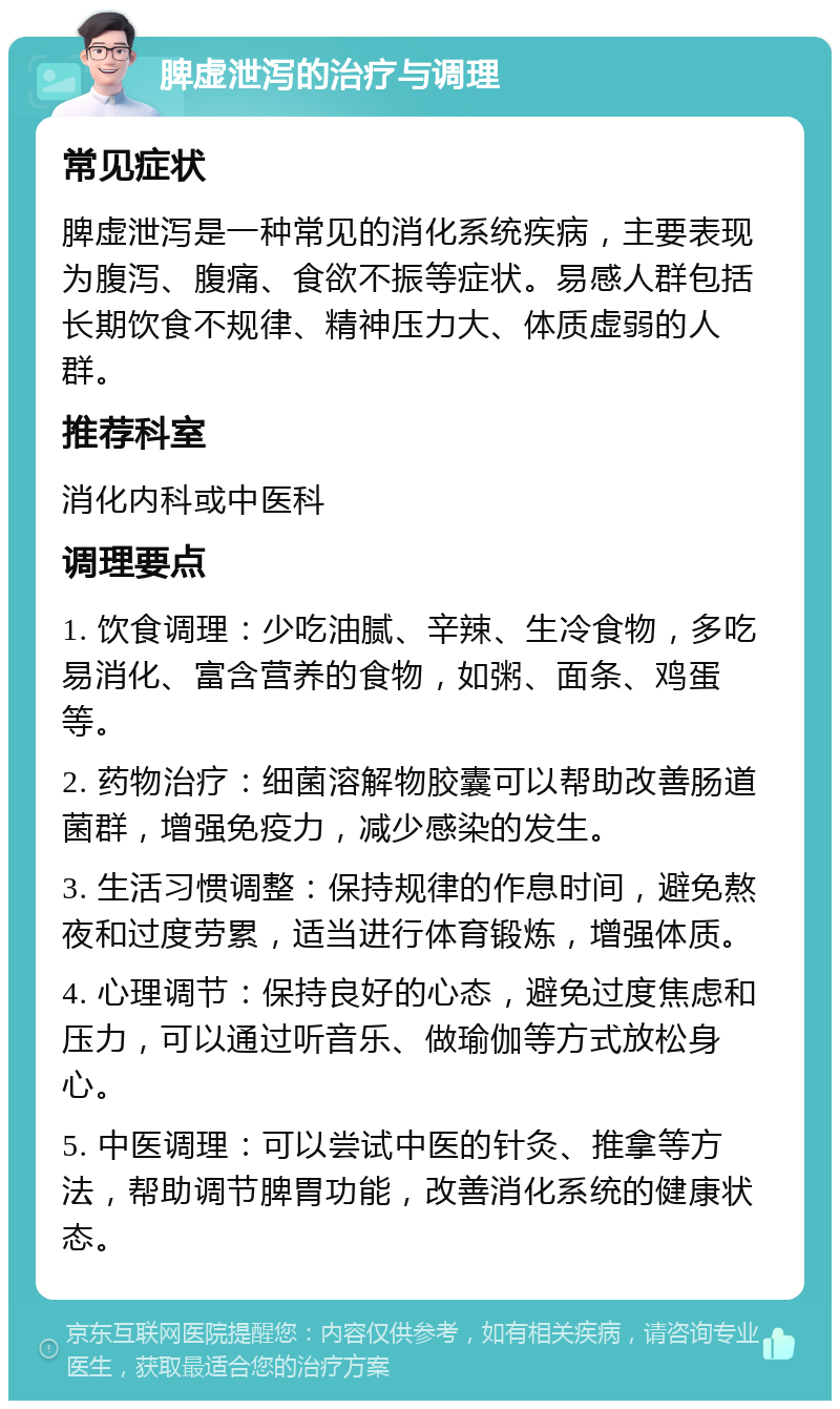 脾虚泄泻的治疗与调理 常见症状 脾虚泄泻是一种常见的消化系统疾病，主要表现为腹泻、腹痛、食欲不振等症状。易感人群包括长期饮食不规律、精神压力大、体质虚弱的人群。 推荐科室 消化内科或中医科 调理要点 1. 饮食调理：少吃油腻、辛辣、生冷食物，多吃易消化、富含营养的食物，如粥、面条、鸡蛋等。 2. 药物治疗：细菌溶解物胶囊可以帮助改善肠道菌群，增强免疫力，减少感染的发生。 3. 生活习惯调整：保持规律的作息时间，避免熬夜和过度劳累，适当进行体育锻炼，增强体质。 4. 心理调节：保持良好的心态，避免过度焦虑和压力，可以通过听音乐、做瑜伽等方式放松身心。 5. 中医调理：可以尝试中医的针灸、推拿等方法，帮助调节脾胃功能，改善消化系统的健康状态。