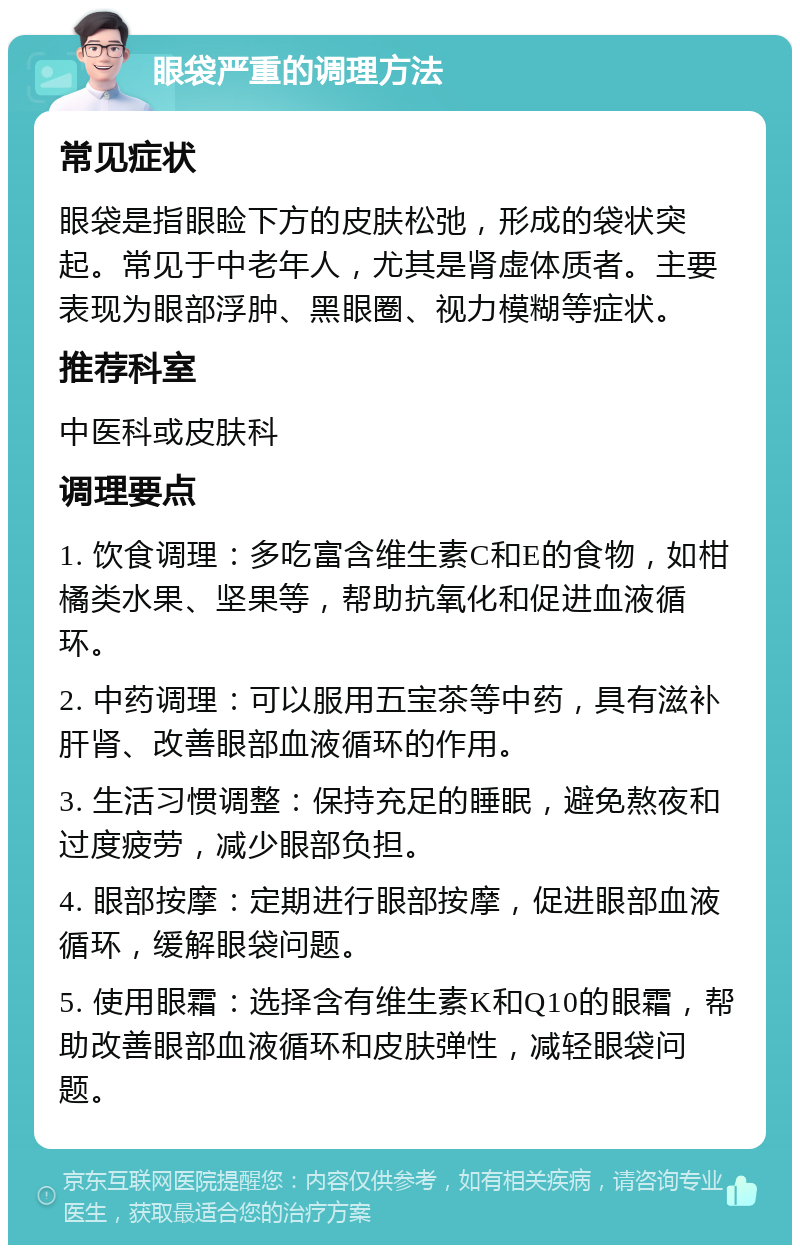 眼袋严重的调理方法 常见症状 眼袋是指眼睑下方的皮肤松弛，形成的袋状突起。常见于中老年人，尤其是肾虚体质者。主要表现为眼部浮肿、黑眼圈、视力模糊等症状。 推荐科室 中医科或皮肤科 调理要点 1. 饮食调理：多吃富含维生素C和E的食物，如柑橘类水果、坚果等，帮助抗氧化和促进血液循环。 2. 中药调理：可以服用五宝茶等中药，具有滋补肝肾、改善眼部血液循环的作用。 3. 生活习惯调整：保持充足的睡眠，避免熬夜和过度疲劳，减少眼部负担。 4. 眼部按摩：定期进行眼部按摩，促进眼部血液循环，缓解眼袋问题。 5. 使用眼霜：选择含有维生素K和Q10的眼霜，帮助改善眼部血液循环和皮肤弹性，减轻眼袋问题。