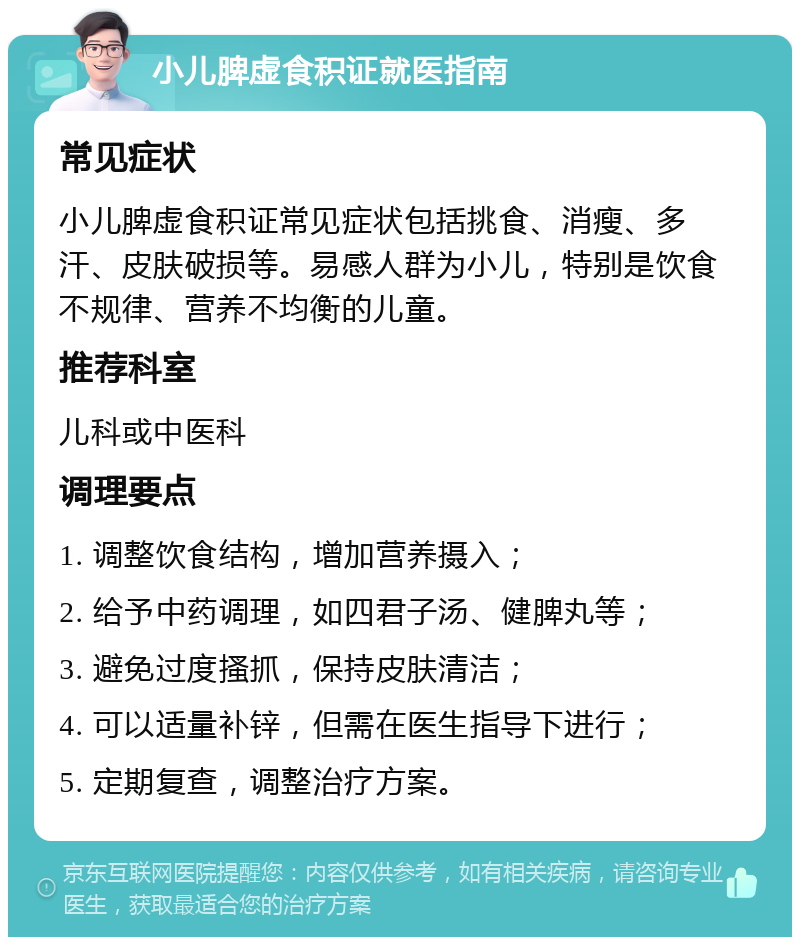 小儿脾虚食积证就医指南 常见症状 小儿脾虚食积证常见症状包括挑食、消瘦、多汗、皮肤破损等。易感人群为小儿，特别是饮食不规律、营养不均衡的儿童。 推荐科室 儿科或中医科 调理要点 1. 调整饮食结构，增加营养摄入； 2. 给予中药调理，如四君子汤、健脾丸等； 3. 避免过度搔抓，保持皮肤清洁； 4. 可以适量补锌，但需在医生指导下进行； 5. 定期复查，调整治疗方案。