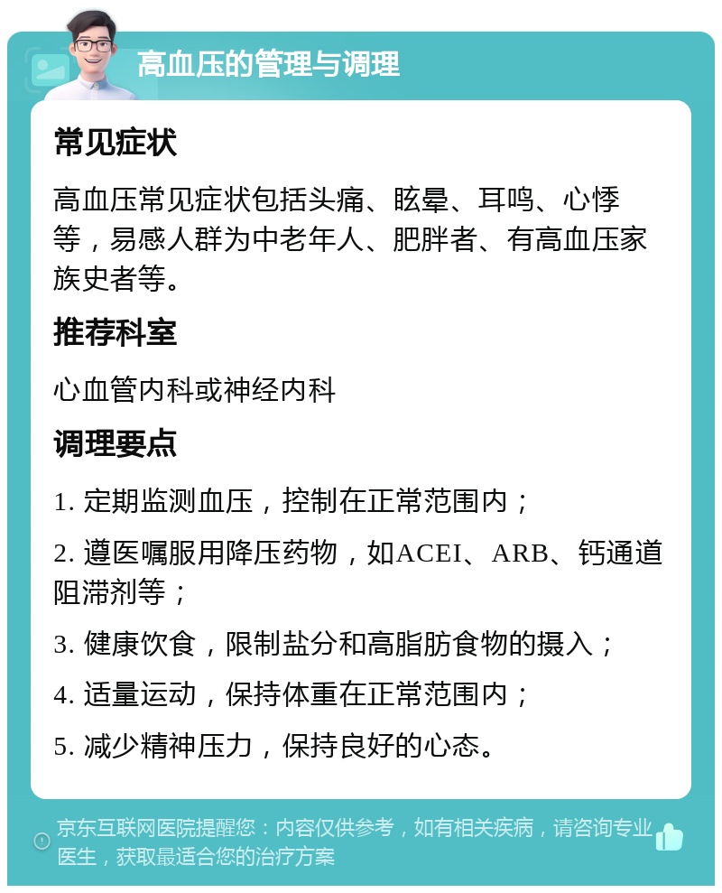 高血压的管理与调理 常见症状 高血压常见症状包括头痛、眩晕、耳鸣、心悸等，易感人群为中老年人、肥胖者、有高血压家族史者等。 推荐科室 心血管内科或神经内科 调理要点 1. 定期监测血压，控制在正常范围内； 2. 遵医嘱服用降压药物，如ACEI、ARB、钙通道阻滞剂等； 3. 健康饮食，限制盐分和高脂肪食物的摄入； 4. 适量运动，保持体重在正常范围内； 5. 减少精神压力，保持良好的心态。