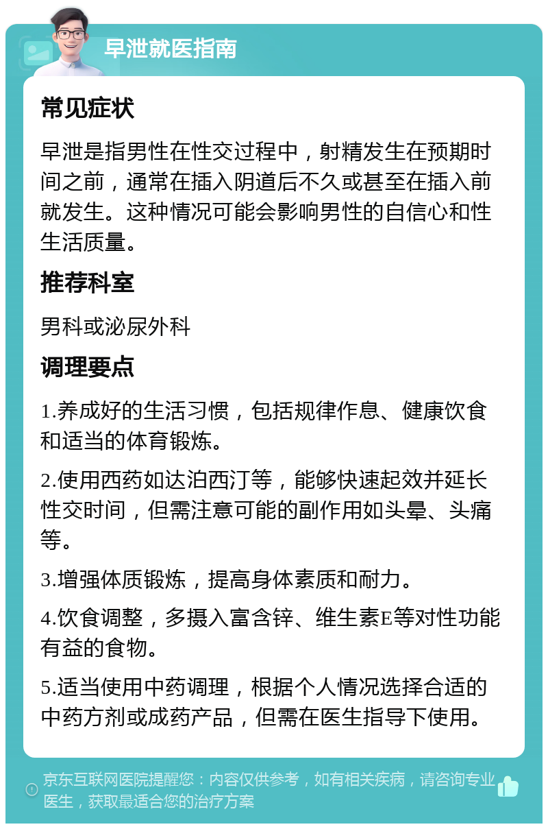 早泄就医指南 常见症状 早泄是指男性在性交过程中，射精发生在预期时间之前，通常在插入阴道后不久或甚至在插入前就发生。这种情况可能会影响男性的自信心和性生活质量。 推荐科室 男科或泌尿外科 调理要点 1.养成好的生活习惯，包括规律作息、健康饮食和适当的体育锻炼。 2.使用西药如达泊西汀等，能够快速起效并延长性交时间，但需注意可能的副作用如头晕、头痛等。 3.增强体质锻炼，提高身体素质和耐力。 4.饮食调整，多摄入富含锌、维生素E等对性功能有益的食物。 5.适当使用中药调理，根据个人情况选择合适的中药方剂或成药产品，但需在医生指导下使用。