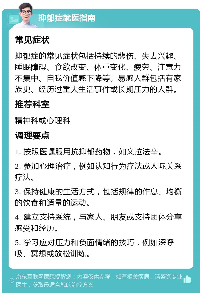 抑郁症就医指南 常见症状 抑郁症的常见症状包括持续的悲伤、失去兴趣、睡眠障碍、食欲改变、体重变化、疲劳、注意力不集中、自我价值感下降等。易感人群包括有家族史、经历过重大生活事件或长期压力的人群。 推荐科室 精神科或心理科 调理要点 1. 按照医嘱服用抗抑郁药物，如文拉法辛。 2. 参加心理治疗，例如认知行为疗法或人际关系疗法。 3. 保持健康的生活方式，包括规律的作息、均衡的饮食和适量的运动。 4. 建立支持系统，与家人、朋友或支持团体分享感受和经历。 5. 学习应对压力和负面情绪的技巧，例如深呼吸、冥想或放松训练。