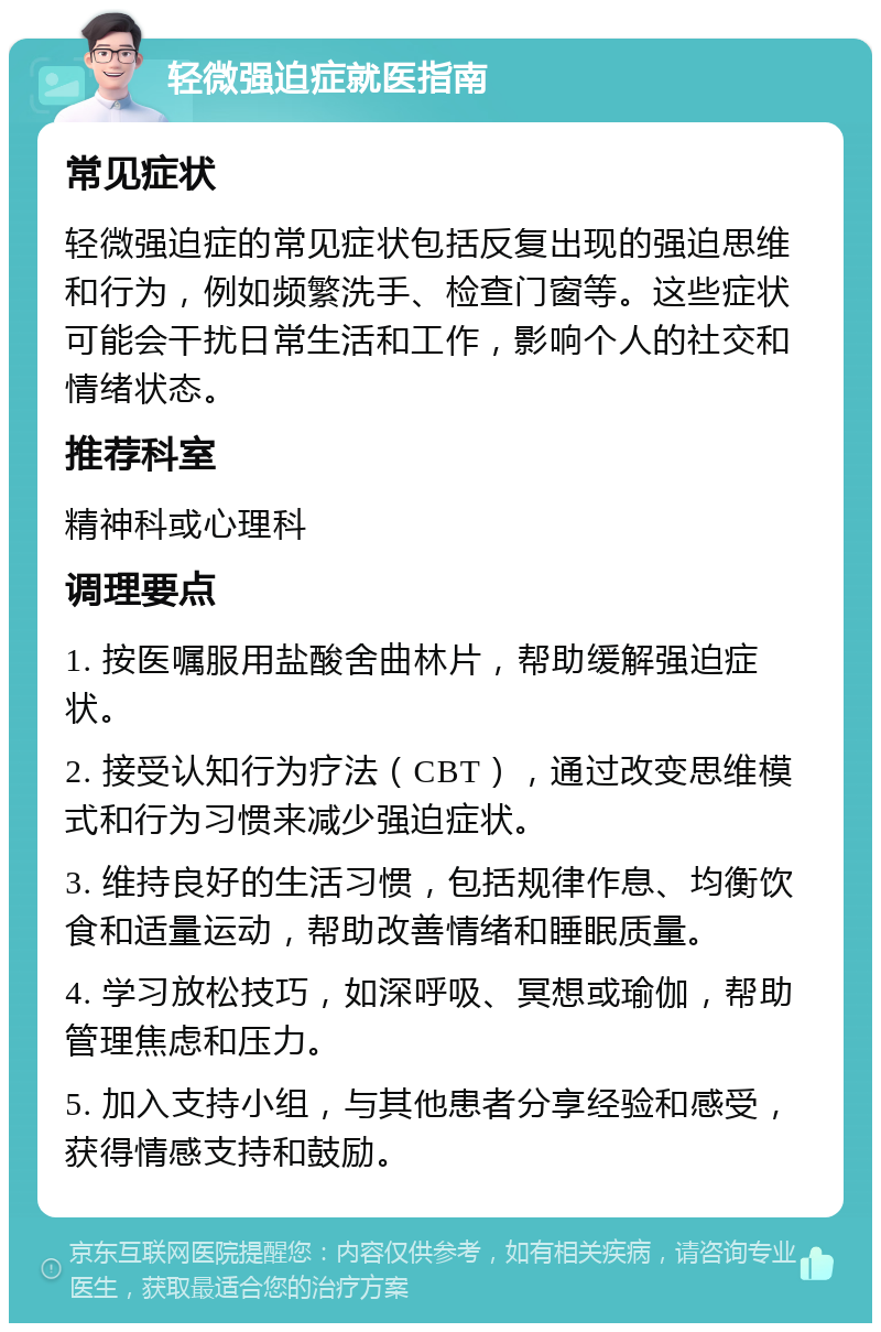 轻微强迫症就医指南 常见症状 轻微强迫症的常见症状包括反复出现的强迫思维和行为，例如频繁洗手、检查门窗等。这些症状可能会干扰日常生活和工作，影响个人的社交和情绪状态。 推荐科室 精神科或心理科 调理要点 1. 按医嘱服用盐酸舍曲林片，帮助缓解强迫症状。 2. 接受认知行为疗法（CBT），通过改变思维模式和行为习惯来减少强迫症状。 3. 维持良好的生活习惯，包括规律作息、均衡饮食和适量运动，帮助改善情绪和睡眠质量。 4. 学习放松技巧，如深呼吸、冥想或瑜伽，帮助管理焦虑和压力。 5. 加入支持小组，与其他患者分享经验和感受，获得情感支持和鼓励。