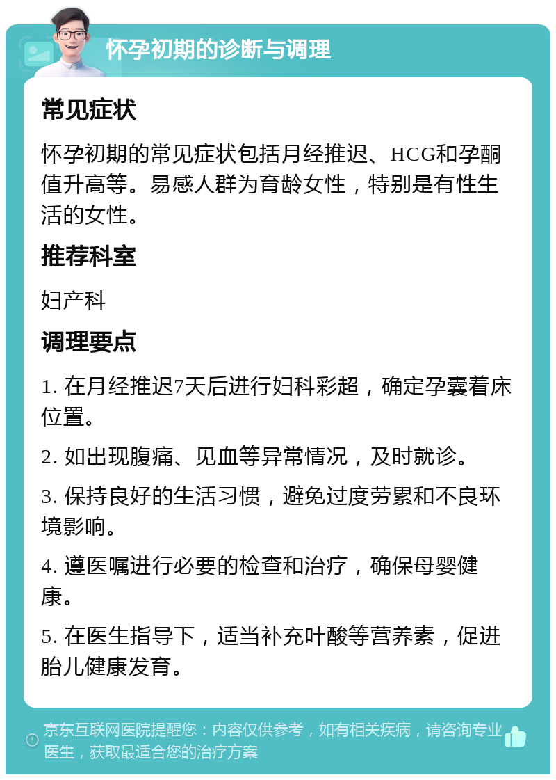 怀孕初期的诊断与调理 常见症状 怀孕初期的常见症状包括月经推迟、HCG和孕酮值升高等。易感人群为育龄女性，特别是有性生活的女性。 推荐科室 妇产科 调理要点 1. 在月经推迟7天后进行妇科彩超，确定孕囊着床位置。 2. 如出现腹痛、见血等异常情况，及时就诊。 3. 保持良好的生活习惯，避免过度劳累和不良环境影响。 4. 遵医嘱进行必要的检查和治疗，确保母婴健康。 5. 在医生指导下，适当补充叶酸等营养素，促进胎儿健康发育。