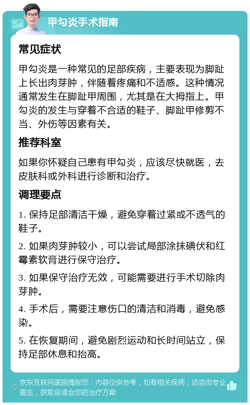 甲勾炎手术指南 常见症状 甲勾炎是一种常见的足部疾病，主要表现为脚趾上长出肉芽肿，伴随着疼痛和不适感。这种情况通常发生在脚趾甲周围，尤其是在大拇指上。甲勾炎的发生与穿着不合适的鞋子、脚趾甲修剪不当、外伤等因素有关。 推荐科室 如果你怀疑自己患有甲勾炎，应该尽快就医，去皮肤科或外科进行诊断和治疗。 调理要点 1. 保持足部清洁干燥，避免穿着过紧或不透气的鞋子。 2. 如果肉芽肿较小，可以尝试局部涂抹碘伏和红霉素软膏进行保守治疗。 3. 如果保守治疗无效，可能需要进行手术切除肉芽肿。 4. 手术后，需要注意伤口的清洁和消毒，避免感染。 5. 在恢复期间，避免剧烈运动和长时间站立，保持足部休息和抬高。