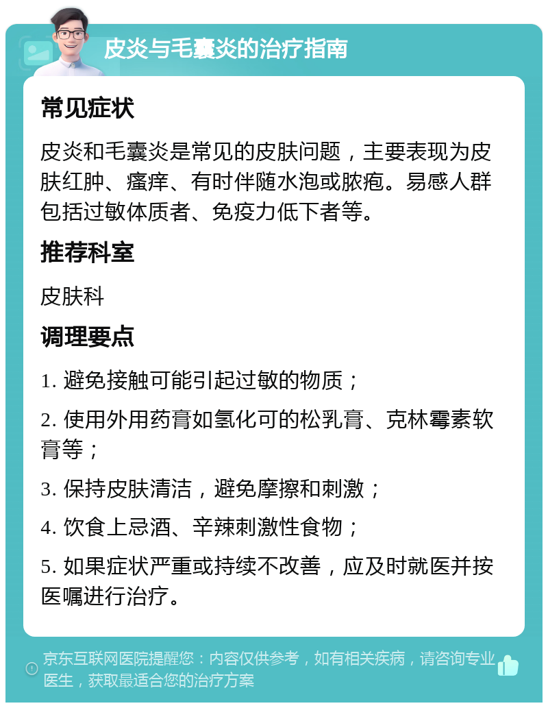 皮炎与毛囊炎的治疗指南 常见症状 皮炎和毛囊炎是常见的皮肤问题，主要表现为皮肤红肿、瘙痒、有时伴随水泡或脓疱。易感人群包括过敏体质者、免疫力低下者等。 推荐科室 皮肤科 调理要点 1. 避免接触可能引起过敏的物质； 2. 使用外用药膏如氢化可的松乳膏、克林霉素软膏等； 3. 保持皮肤清洁，避免摩擦和刺激； 4. 饮食上忌酒、辛辣刺激性食物； 5. 如果症状严重或持续不改善，应及时就医并按医嘱进行治疗。