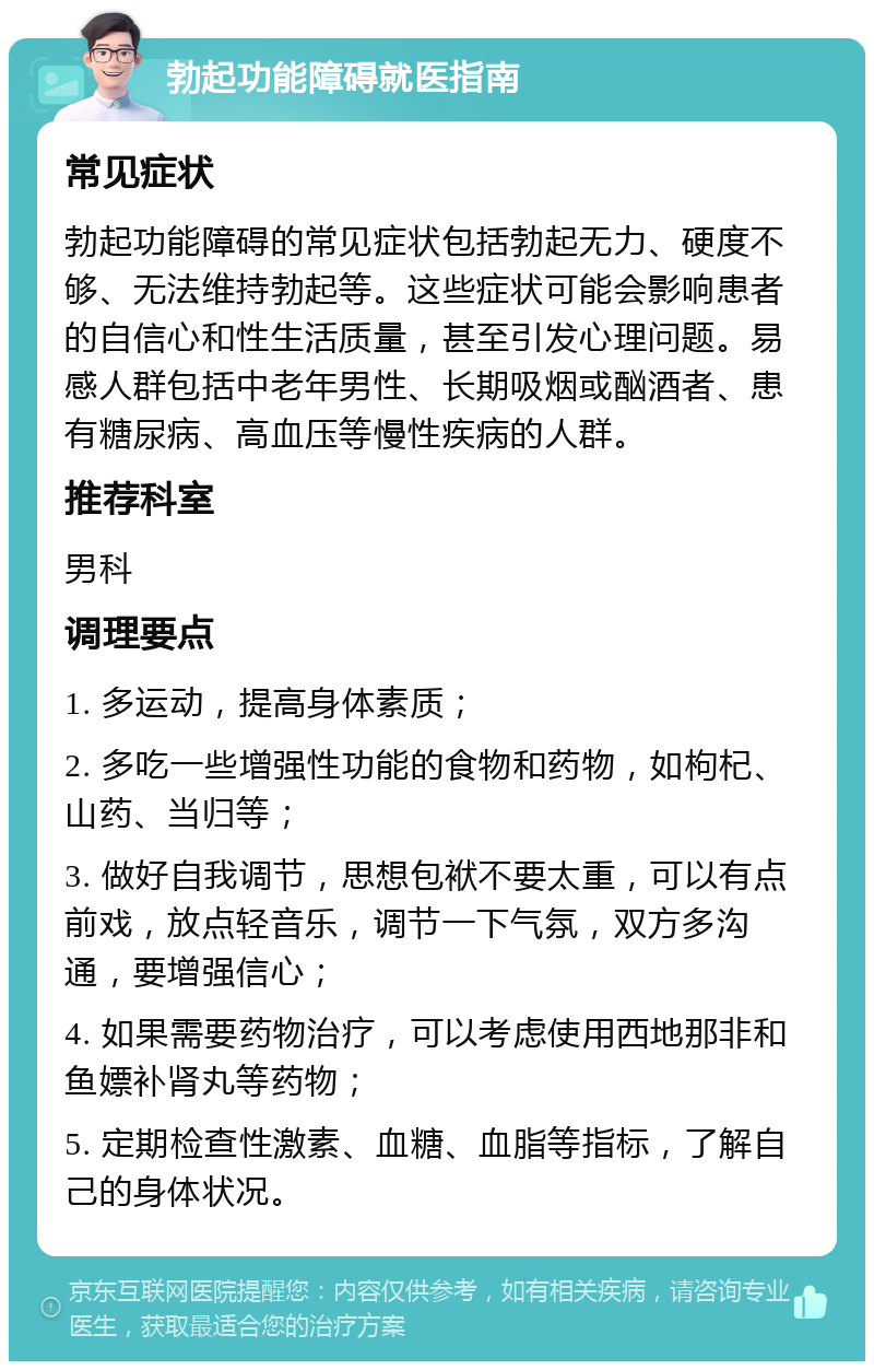 勃起功能障碍就医指南 常见症状 勃起功能障碍的常见症状包括勃起无力、硬度不够、无法维持勃起等。这些症状可能会影响患者的自信心和性生活质量，甚至引发心理问题。易感人群包括中老年男性、长期吸烟或酗酒者、患有糖尿病、高血压等慢性疾病的人群。 推荐科室 男科 调理要点 1. 多运动，提高身体素质； 2. 多吃一些增强性功能的食物和药物，如枸杞、山药、当归等； 3. 做好自我调节，思想包袱不要太重，可以有点前戏，放点轻音乐，调节一下气氛，双方多沟通，要增强信心； 4. 如果需要药物治疗，可以考虑使用西地那非和鱼嫖补肾丸等药物； 5. 定期检查性激素、血糖、血脂等指标，了解自己的身体状况。