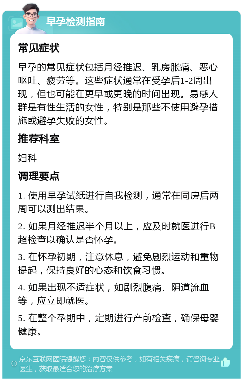 早孕检测指南 常见症状 早孕的常见症状包括月经推迟、乳房胀痛、恶心呕吐、疲劳等。这些症状通常在受孕后1-2周出现，但也可能在更早或更晚的时间出现。易感人群是有性生活的女性，特别是那些不使用避孕措施或避孕失败的女性。 推荐科室 妇科 调理要点 1. 使用早孕试纸进行自我检测，通常在同房后两周可以测出结果。 2. 如果月经推迟半个月以上，应及时就医进行B超检查以确认是否怀孕。 3. 在怀孕初期，注意休息，避免剧烈运动和重物提起，保持良好的心态和饮食习惯。 4. 如果出现不适症状，如剧烈腹痛、阴道流血等，应立即就医。 5. 在整个孕期中，定期进行产前检查，确保母婴健康。