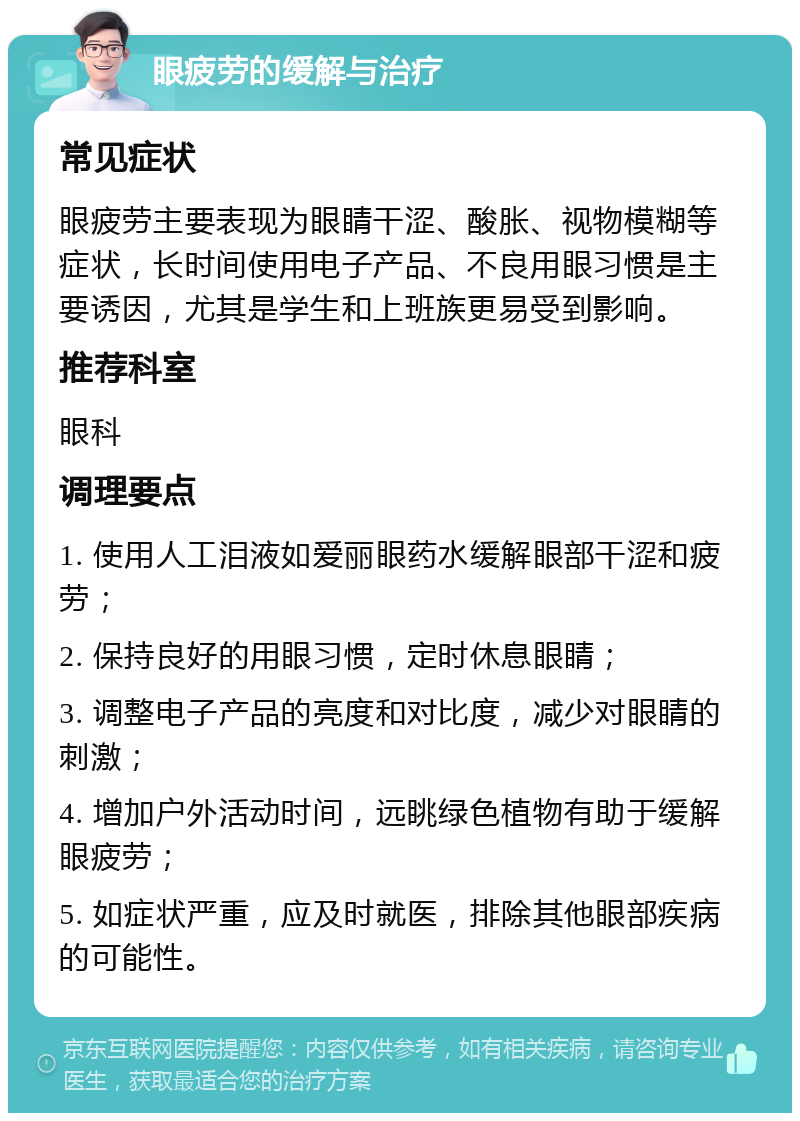 眼疲劳的缓解与治疗 常见症状 眼疲劳主要表现为眼睛干涩、酸胀、视物模糊等症状，长时间使用电子产品、不良用眼习惯是主要诱因，尤其是学生和上班族更易受到影响。 推荐科室 眼科 调理要点 1. 使用人工泪液如爱丽眼药水缓解眼部干涩和疲劳； 2. 保持良好的用眼习惯，定时休息眼睛； 3. 调整电子产品的亮度和对比度，减少对眼睛的刺激； 4. 增加户外活动时间，远眺绿色植物有助于缓解眼疲劳； 5. 如症状严重，应及时就医，排除其他眼部疾病的可能性。