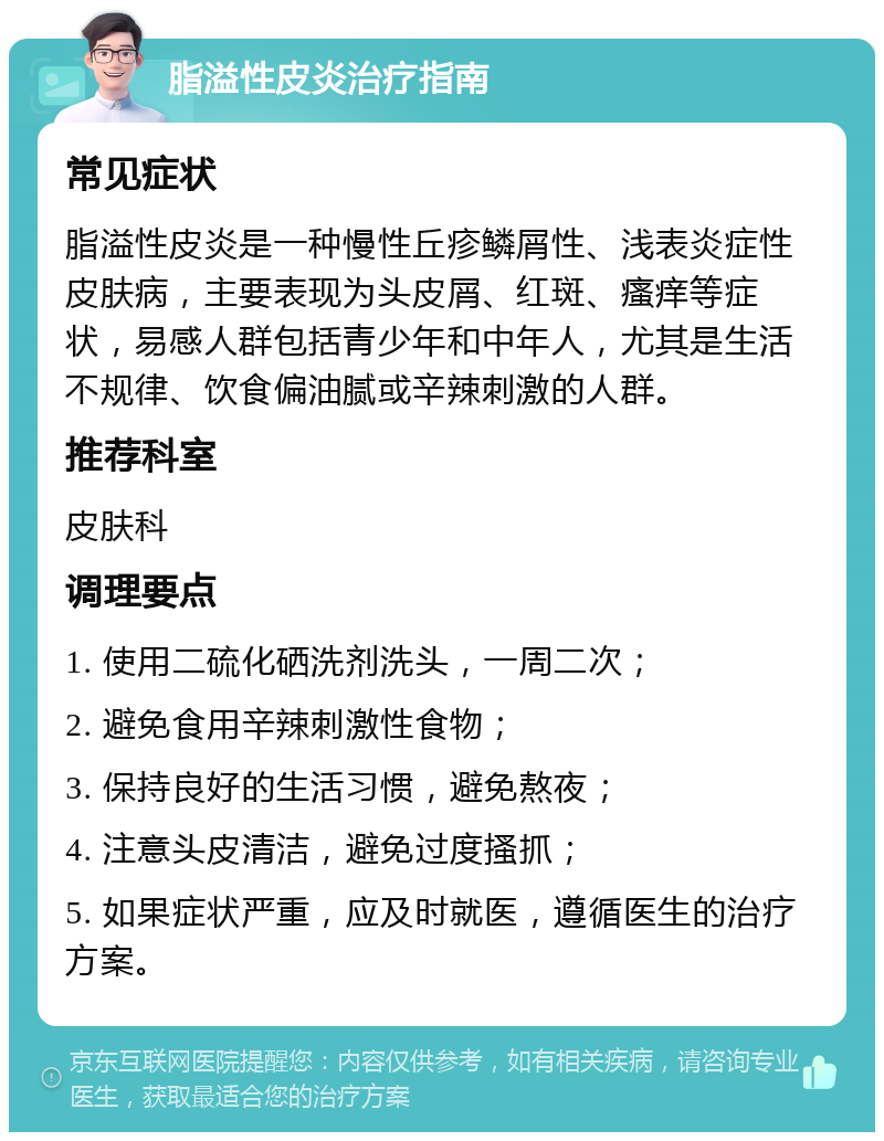 脂溢性皮炎治疗指南 常见症状 脂溢性皮炎是一种慢性丘疹鳞屑性、浅表炎症性皮肤病，主要表现为头皮屑、红斑、瘙痒等症状，易感人群包括青少年和中年人，尤其是生活不规律、饮食偏油腻或辛辣刺激的人群。 推荐科室 皮肤科 调理要点 1. 使用二硫化硒洗剂洗头，一周二次； 2. 避免食用辛辣刺激性食物； 3. 保持良好的生活习惯，避免熬夜； 4. 注意头皮清洁，避免过度搔抓； 5. 如果症状严重，应及时就医，遵循医生的治疗方案。