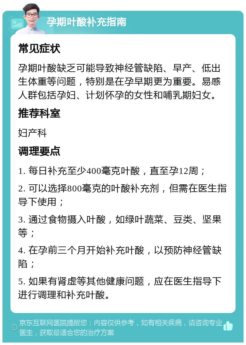 孕期叶酸补充指南 常见症状 孕期叶酸缺乏可能导致神经管缺陷、早产、低出生体重等问题，特别是在孕早期更为重要。易感人群包括孕妇、计划怀孕的女性和哺乳期妇女。 推荐科室 妇产科 调理要点 1. 每日补充至少400毫克叶酸，直至孕12周； 2. 可以选择800毫克的叶酸补充剂，但需在医生指导下使用； 3. 通过食物摄入叶酸，如绿叶蔬菜、豆类、坚果等； 4. 在孕前三个月开始补充叶酸，以预防神经管缺陷； 5. 如果有肾虚等其他健康问题，应在医生指导下进行调理和补充叶酸。