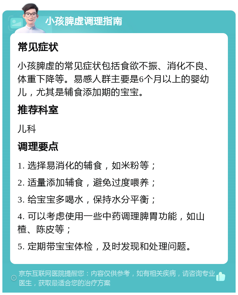 小孩脾虚调理指南 常见症状 小孩脾虚的常见症状包括食欲不振、消化不良、体重下降等。易感人群主要是6个月以上的婴幼儿，尤其是辅食添加期的宝宝。 推荐科室 儿科 调理要点 1. 选择易消化的辅食，如米粉等； 2. 适量添加辅食，避免过度喂养； 3. 给宝宝多喝水，保持水分平衡； 4. 可以考虑使用一些中药调理脾胃功能，如山楂、陈皮等； 5. 定期带宝宝体检，及时发现和处理问题。