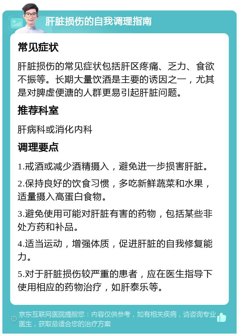 肝脏损伤的自我调理指南 常见症状 肝脏损伤的常见症状包括肝区疼痛、乏力、食欲不振等。长期大量饮酒是主要的诱因之一，尤其是对脾虚便溏的人群更易引起肝脏问题。 推荐科室 肝病科或消化内科 调理要点 1.戒酒或减少酒精摄入，避免进一步损害肝脏。 2.保持良好的饮食习惯，多吃新鲜蔬菜和水果，适量摄入高蛋白食物。 3.避免使用可能对肝脏有害的药物，包括某些非处方药和补品。 4.适当运动，增强体质，促进肝脏的自我修复能力。 5.对于肝脏损伤较严重的患者，应在医生指导下使用相应的药物治疗，如肝泰乐等。