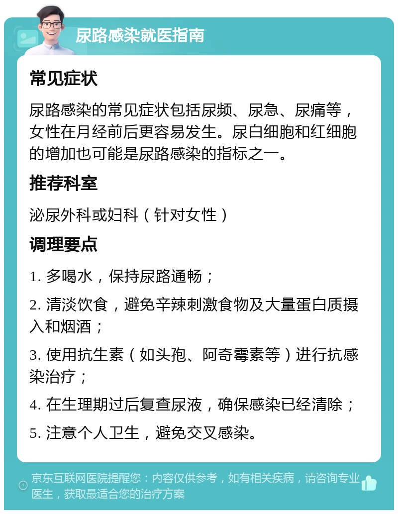 尿路感染就医指南 常见症状 尿路感染的常见症状包括尿频、尿急、尿痛等，女性在月经前后更容易发生。尿白细胞和红细胞的增加也可能是尿路感染的指标之一。 推荐科室 泌尿外科或妇科（针对女性） 调理要点 1. 多喝水，保持尿路通畅； 2. 清淡饮食，避免辛辣刺激食物及大量蛋白质摄入和烟酒； 3. 使用抗生素（如头孢、阿奇霉素等）进行抗感染治疗； 4. 在生理期过后复查尿液，确保感染已经清除； 5. 注意个人卫生，避免交叉感染。