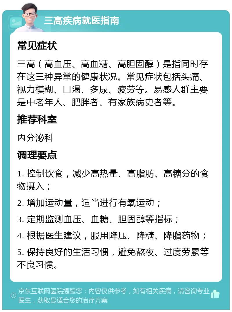 三高疾病就医指南 常见症状 三高（高血压、高血糖、高胆固醇）是指同时存在这三种异常的健康状况。常见症状包括头痛、视力模糊、口渴、多尿、疲劳等。易感人群主要是中老年人、肥胖者、有家族病史者等。 推荐科室 内分泌科 调理要点 1. 控制饮食，减少高热量、高脂肪、高糖分的食物摄入； 2. 增加运动量，适当进行有氧运动； 3. 定期监测血压、血糖、胆固醇等指标； 4. 根据医生建议，服用降压、降糖、降脂药物； 5. 保持良好的生活习惯，避免熬夜、过度劳累等不良习惯。