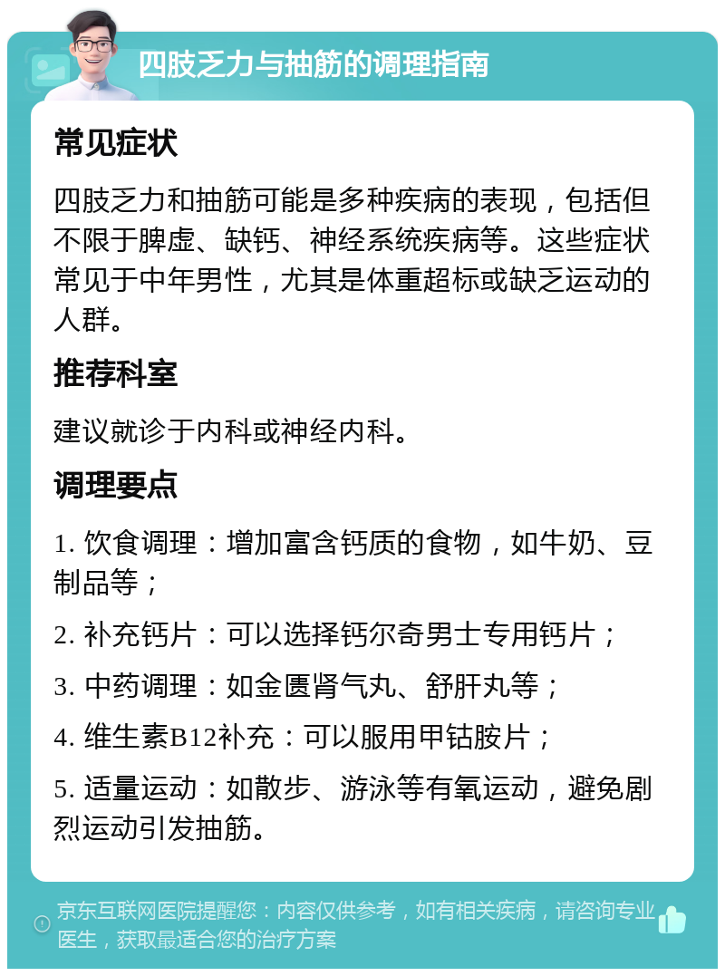 四肢乏力与抽筋的调理指南 常见症状 四肢乏力和抽筋可能是多种疾病的表现，包括但不限于脾虚、缺钙、神经系统疾病等。这些症状常见于中年男性，尤其是体重超标或缺乏运动的人群。 推荐科室 建议就诊于内科或神经内科。 调理要点 1. 饮食调理：增加富含钙质的食物，如牛奶、豆制品等； 2. 补充钙片：可以选择钙尔奇男士专用钙片； 3. 中药调理：如金匮肾气丸、舒肝丸等； 4. 维生素B12补充：可以服用甲钴胺片； 5. 适量运动：如散步、游泳等有氧运动，避免剧烈运动引发抽筋。