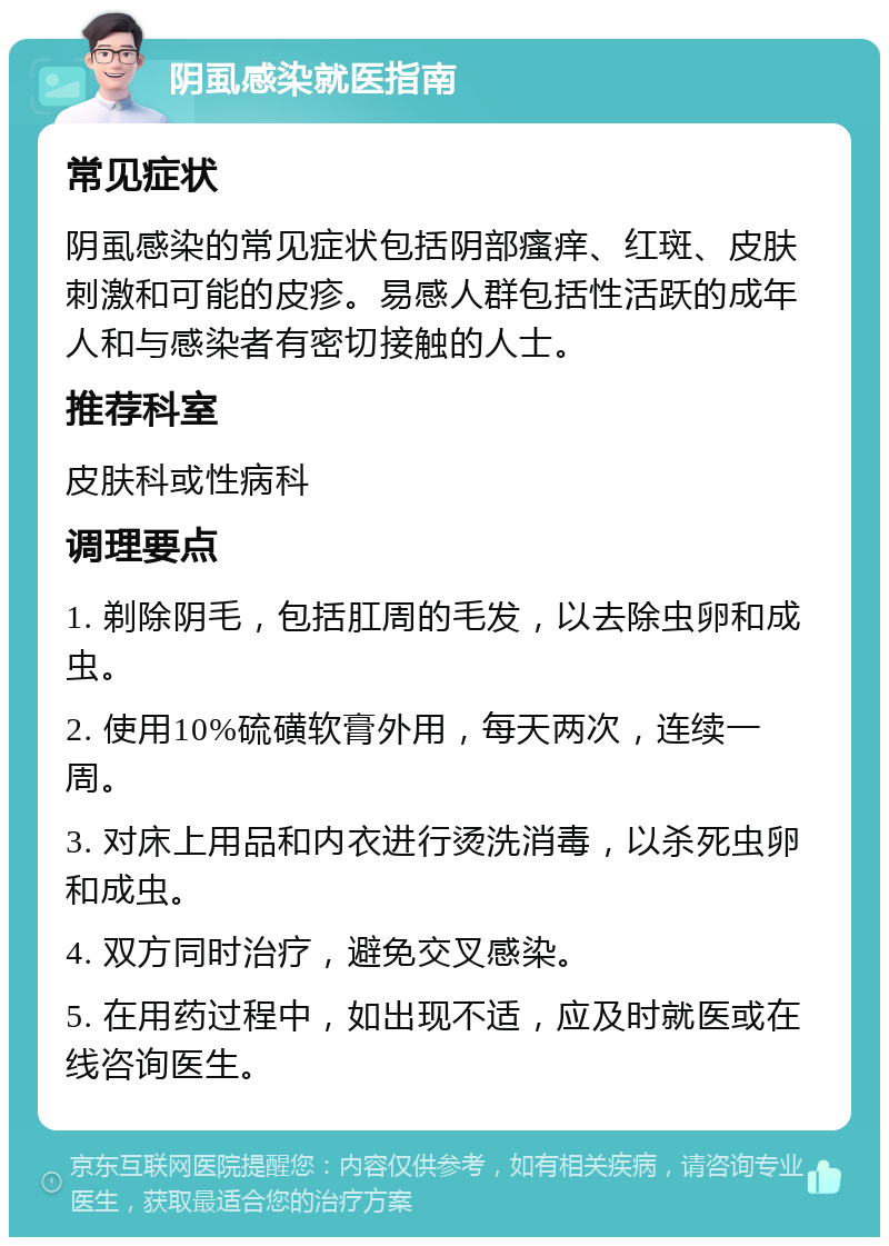 阴虱感染就医指南 常见症状 阴虱感染的常见症状包括阴部瘙痒、红斑、皮肤刺激和可能的皮疹。易感人群包括性活跃的成年人和与感染者有密切接触的人士。 推荐科室 皮肤科或性病科 调理要点 1. 剃除阴毛，包括肛周的毛发，以去除虫卵和成虫。 2. 使用10%硫磺软膏外用，每天两次，连续一周。 3. 对床上用品和内衣进行烫洗消毒，以杀死虫卵和成虫。 4. 双方同时治疗，避免交叉感染。 5. 在用药过程中，如出现不适，应及时就医或在线咨询医生。