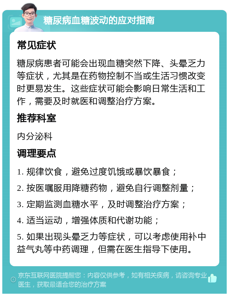 糖尿病血糖波动的应对指南 常见症状 糖尿病患者可能会出现血糖突然下降、头晕乏力等症状，尤其是在药物控制不当或生活习惯改变时更易发生。这些症状可能会影响日常生活和工作，需要及时就医和调整治疗方案。 推荐科室 内分泌科 调理要点 1. 规律饮食，避免过度饥饿或暴饮暴食； 2. 按医嘱服用降糖药物，避免自行调整剂量； 3. 定期监测血糖水平，及时调整治疗方案； 4. 适当运动，增强体质和代谢功能； 5. 如果出现头晕乏力等症状，可以考虑使用补中益气丸等中药调理，但需在医生指导下使用。