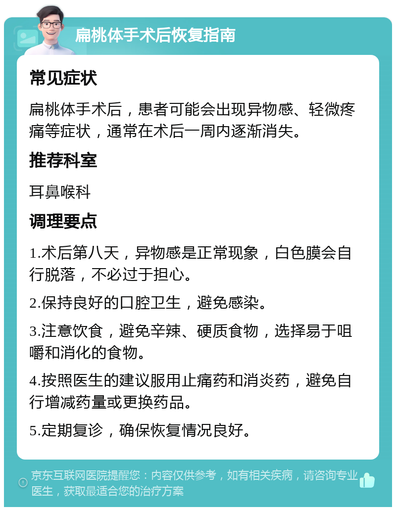 扁桃体手术后恢复指南 常见症状 扁桃体手术后，患者可能会出现异物感、轻微疼痛等症状，通常在术后一周内逐渐消失。 推荐科室 耳鼻喉科 调理要点 1.术后第八天，异物感是正常现象，白色膜会自行脱落，不必过于担心。 2.保持良好的口腔卫生，避免感染。 3.注意饮食，避免辛辣、硬质食物，选择易于咀嚼和消化的食物。 4.按照医生的建议服用止痛药和消炎药，避免自行增减药量或更换药品。 5.定期复诊，确保恢复情况良好。