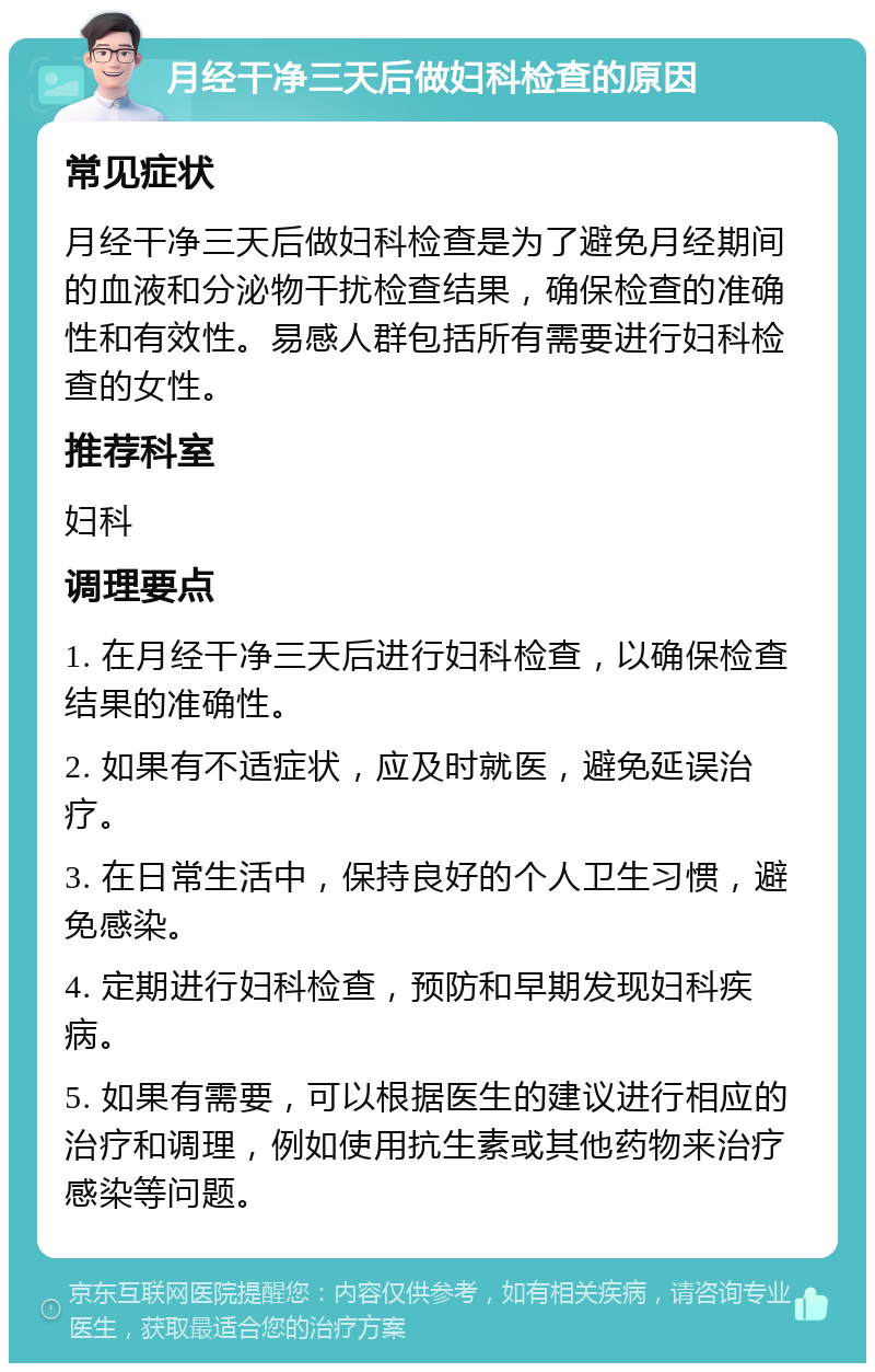 月经干净三天后做妇科检查的原因 常见症状 月经干净三天后做妇科检查是为了避免月经期间的血液和分泌物干扰检查结果，确保检查的准确性和有效性。易感人群包括所有需要进行妇科检查的女性。 推荐科室 妇科 调理要点 1. 在月经干净三天后进行妇科检查，以确保检查结果的准确性。 2. 如果有不适症状，应及时就医，避免延误治疗。 3. 在日常生活中，保持良好的个人卫生习惯，避免感染。 4. 定期进行妇科检查，预防和早期发现妇科疾病。 5. 如果有需要，可以根据医生的建议进行相应的治疗和调理，例如使用抗生素或其他药物来治疗感染等问题。