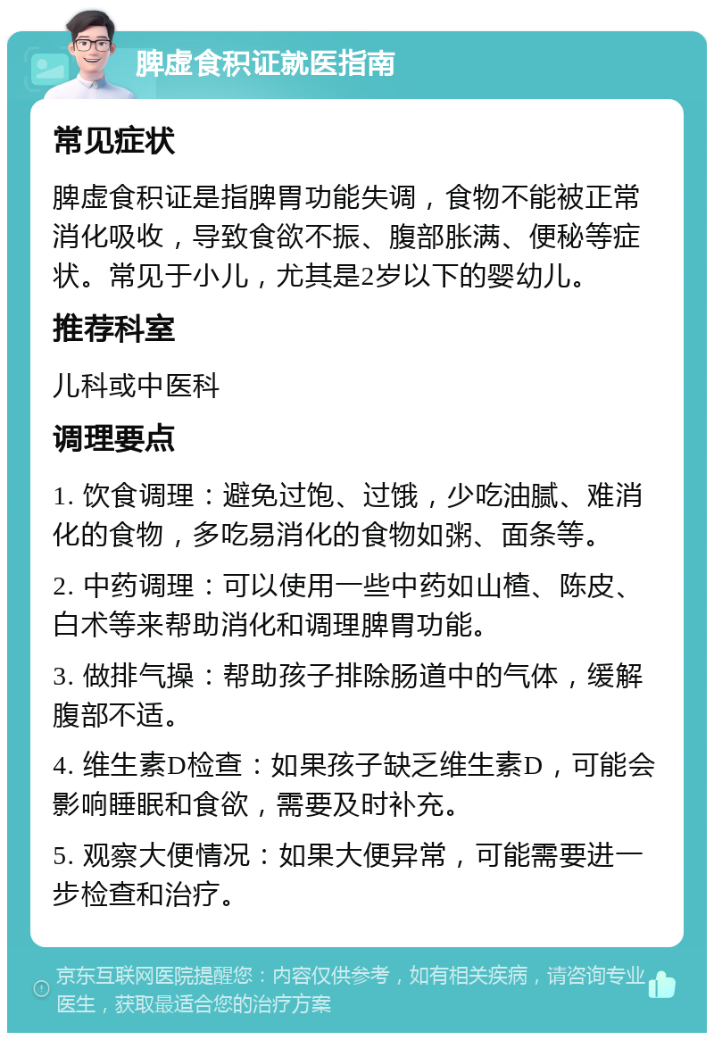 脾虚食积证就医指南 常见症状 脾虚食积证是指脾胃功能失调，食物不能被正常消化吸收，导致食欲不振、腹部胀满、便秘等症状。常见于小儿，尤其是2岁以下的婴幼儿。 推荐科室 儿科或中医科 调理要点 1. 饮食调理：避免过饱、过饿，少吃油腻、难消化的食物，多吃易消化的食物如粥、面条等。 2. 中药调理：可以使用一些中药如山楂、陈皮、白术等来帮助消化和调理脾胃功能。 3. 做排气操：帮助孩子排除肠道中的气体，缓解腹部不适。 4. 维生素D检查：如果孩子缺乏维生素D，可能会影响睡眠和食欲，需要及时补充。 5. 观察大便情况：如果大便异常，可能需要进一步检查和治疗。