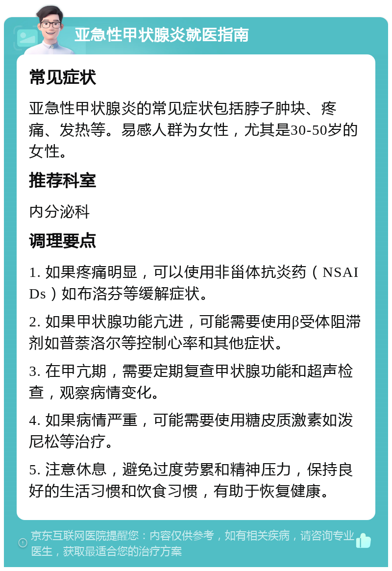 亚急性甲状腺炎就医指南 常见症状 亚急性甲状腺炎的常见症状包括脖子肿块、疼痛、发热等。易感人群为女性，尤其是30-50岁的女性。 推荐科室 内分泌科 调理要点 1. 如果疼痛明显，可以使用非甾体抗炎药（NSAIDs）如布洛芬等缓解症状。 2. 如果甲状腺功能亢进，可能需要使用β受体阻滞剂如普萘洛尔等控制心率和其他症状。 3. 在甲亢期，需要定期复查甲状腺功能和超声检查，观察病情变化。 4. 如果病情严重，可能需要使用糖皮质激素如泼尼松等治疗。 5. 注意休息，避免过度劳累和精神压力，保持良好的生活习惯和饮食习惯，有助于恢复健康。