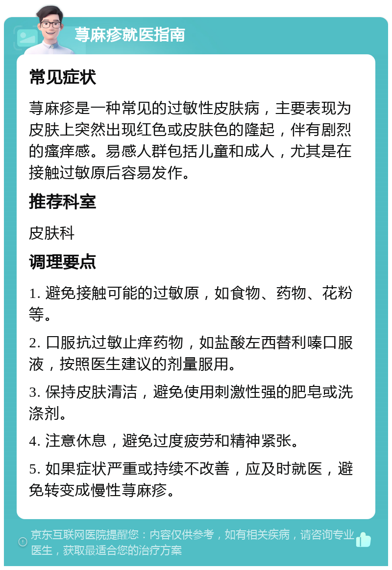 荨麻疹就医指南 常见症状 荨麻疹是一种常见的过敏性皮肤病，主要表现为皮肤上突然出现红色或皮肤色的隆起，伴有剧烈的瘙痒感。易感人群包括儿童和成人，尤其是在接触过敏原后容易发作。 推荐科室 皮肤科 调理要点 1. 避免接触可能的过敏原，如食物、药物、花粉等。 2. 口服抗过敏止痒药物，如盐酸左西替利嗪口服液，按照医生建议的剂量服用。 3. 保持皮肤清洁，避免使用刺激性强的肥皂或洗涤剂。 4. 注意休息，避免过度疲劳和精神紧张。 5. 如果症状严重或持续不改善，应及时就医，避免转变成慢性荨麻疹。