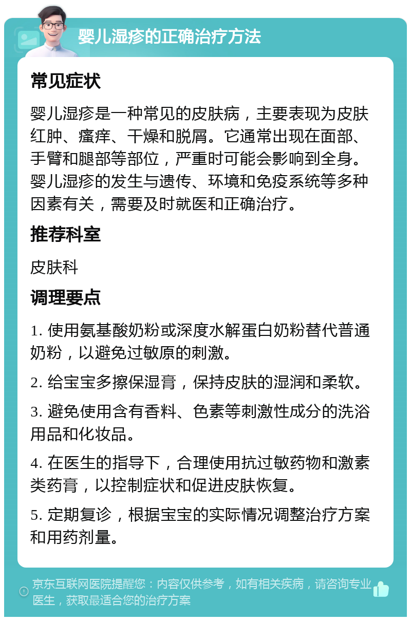 婴儿湿疹的正确治疗方法 常见症状 婴儿湿疹是一种常见的皮肤病，主要表现为皮肤红肿、瘙痒、干燥和脱屑。它通常出现在面部、手臂和腿部等部位，严重时可能会影响到全身。婴儿湿疹的发生与遗传、环境和免疫系统等多种因素有关，需要及时就医和正确治疗。 推荐科室 皮肤科 调理要点 1. 使用氨基酸奶粉或深度水解蛋白奶粉替代普通奶粉，以避免过敏原的刺激。 2. 给宝宝多擦保湿膏，保持皮肤的湿润和柔软。 3. 避免使用含有香料、色素等刺激性成分的洗浴用品和化妆品。 4. 在医生的指导下，合理使用抗过敏药物和激素类药膏，以控制症状和促进皮肤恢复。 5. 定期复诊，根据宝宝的实际情况调整治疗方案和用药剂量。