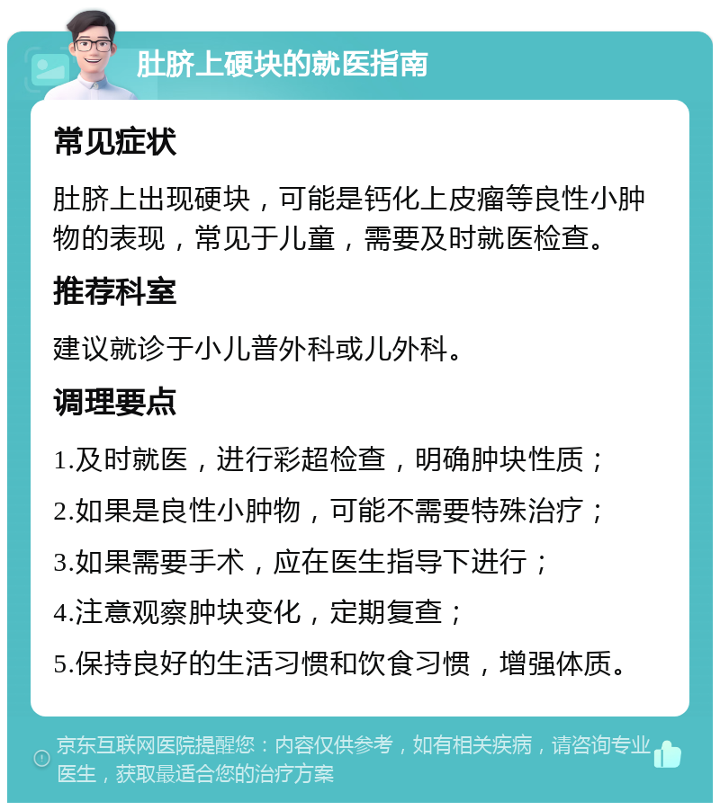 肚脐上硬块的就医指南 常见症状 肚脐上出现硬块，可能是钙化上皮瘤等良性小肿物的表现，常见于儿童，需要及时就医检查。 推荐科室 建议就诊于小儿普外科或儿外科。 调理要点 1.及时就医，进行彩超检查，明确肿块性质； 2.如果是良性小肿物，可能不需要特殊治疗； 3.如果需要手术，应在医生指导下进行； 4.注意观察肿块变化，定期复查； 5.保持良好的生活习惯和饮食习惯，增强体质。