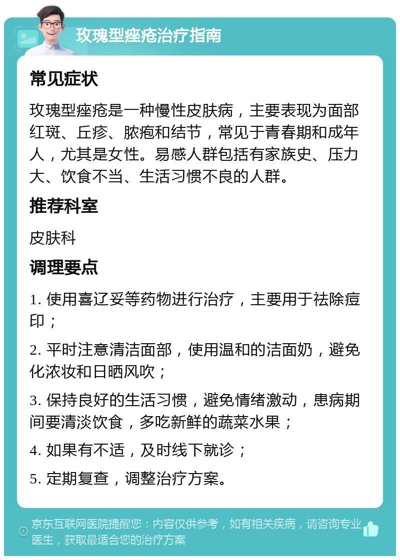 玫瑰型痤疮治疗指南 常见症状 玫瑰型痤疮是一种慢性皮肤病，主要表现为面部红斑、丘疹、脓疱和结节，常见于青春期和成年人，尤其是女性。易感人群包括有家族史、压力大、饮食不当、生活习惯不良的人群。 推荐科室 皮肤科 调理要点 1. 使用喜辽妥等药物进行治疗，主要用于祛除痘印； 2. 平时注意清洁面部，使用温和的洁面奶，避免化浓妆和日晒风吹； 3. 保持良好的生活习惯，避免情绪激动，患病期间要清淡饮食，多吃新鲜的蔬菜水果； 4. 如果有不适，及时线下就诊； 5. 定期复查，调整治疗方案。