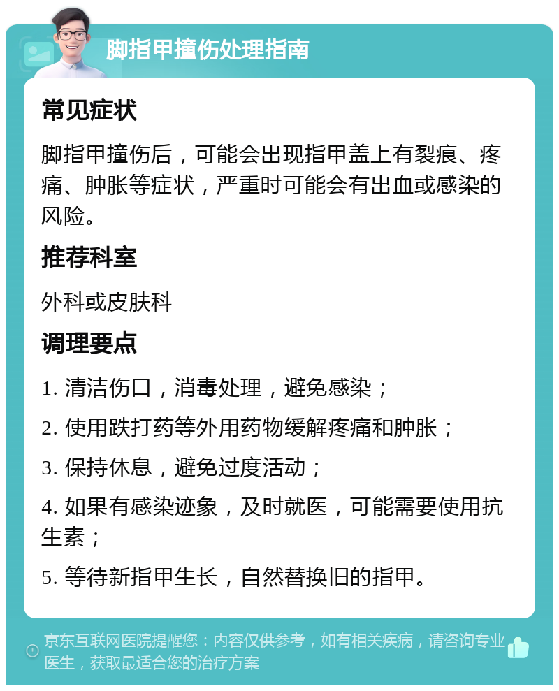 脚指甲撞伤处理指南 常见症状 脚指甲撞伤后，可能会出现指甲盖上有裂痕、疼痛、肿胀等症状，严重时可能会有出血或感染的风险。 推荐科室 外科或皮肤科 调理要点 1. 清洁伤口，消毒处理，避免感染； 2. 使用跌打药等外用药物缓解疼痛和肿胀； 3. 保持休息，避免过度活动； 4. 如果有感染迹象，及时就医，可能需要使用抗生素； 5. 等待新指甲生长，自然替换旧的指甲。