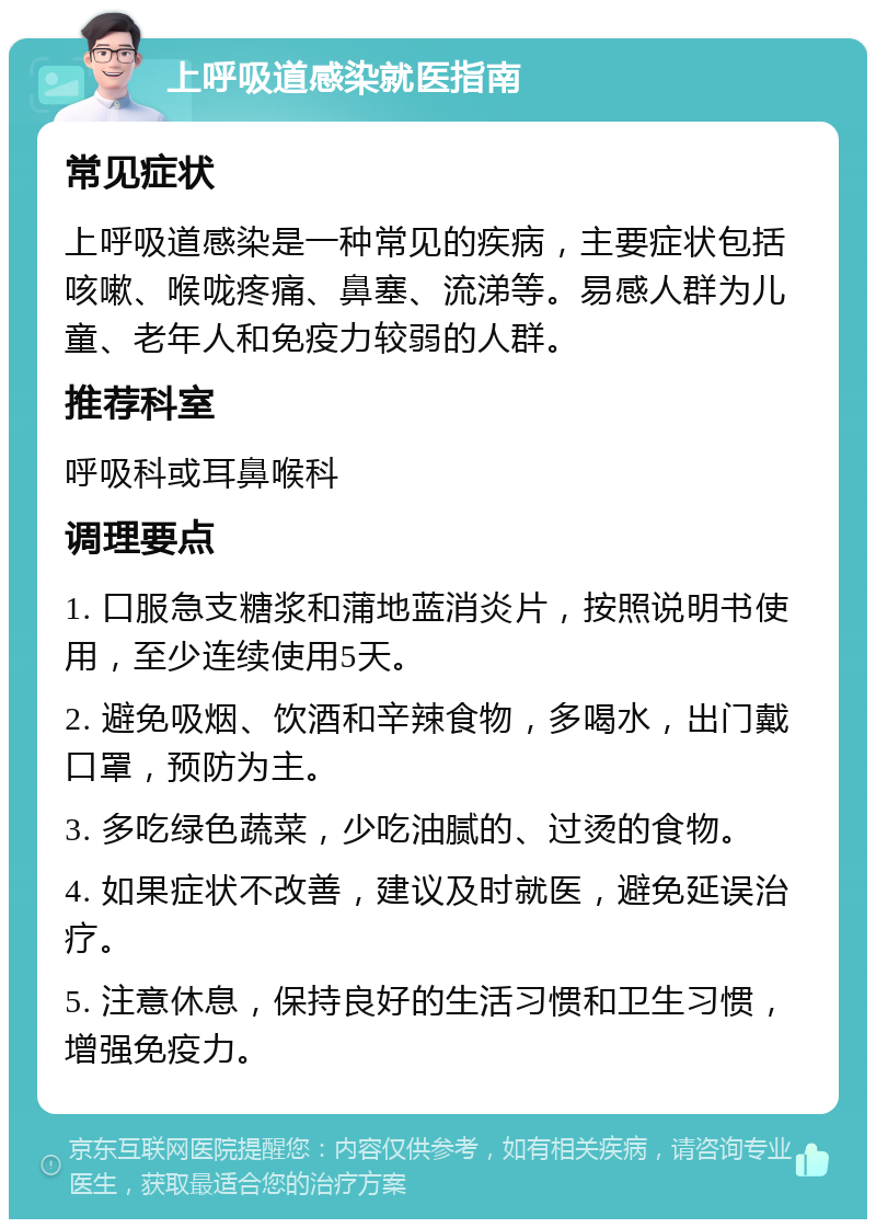 上呼吸道感染就医指南 常见症状 上呼吸道感染是一种常见的疾病，主要症状包括咳嗽、喉咙疼痛、鼻塞、流涕等。易感人群为儿童、老年人和免疫力较弱的人群。 推荐科室 呼吸科或耳鼻喉科 调理要点 1. 口服急支糖浆和蒲地蓝消炎片，按照说明书使用，至少连续使用5天。 2. 避免吸烟、饮酒和辛辣食物，多喝水，出门戴口罩，预防为主。 3. 多吃绿色蔬菜，少吃油腻的、过烫的食物。 4. 如果症状不改善，建议及时就医，避免延误治疗。 5. 注意休息，保持良好的生活习惯和卫生习惯，增强免疫力。