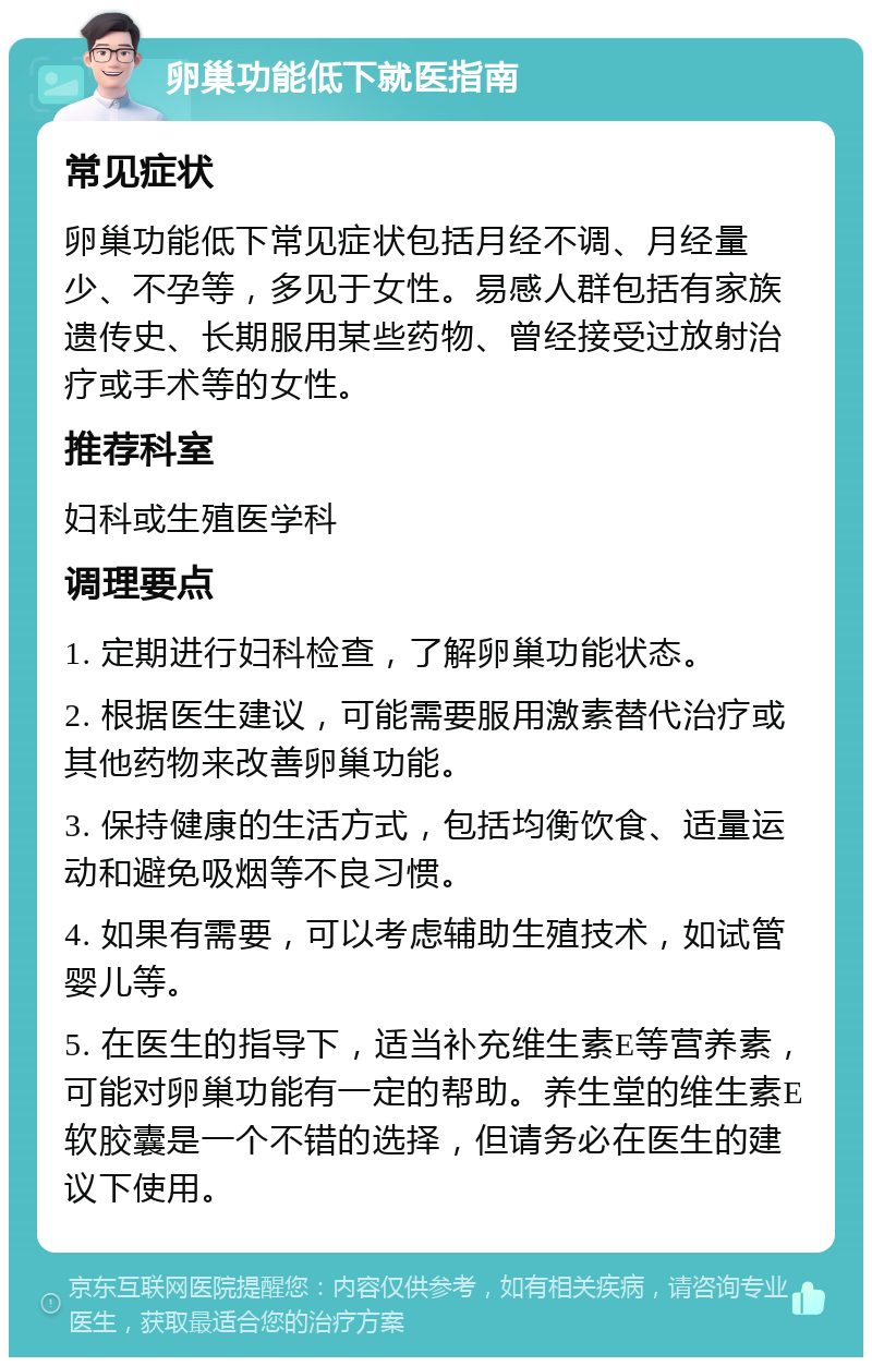 卵巢功能低下就医指南 常见症状 卵巢功能低下常见症状包括月经不调、月经量少、不孕等，多见于女性。易感人群包括有家族遗传史、长期服用某些药物、曾经接受过放射治疗或手术等的女性。 推荐科室 妇科或生殖医学科 调理要点 1. 定期进行妇科检查，了解卵巢功能状态。 2. 根据医生建议，可能需要服用激素替代治疗或其他药物来改善卵巢功能。 3. 保持健康的生活方式，包括均衡饮食、适量运动和避免吸烟等不良习惯。 4. 如果有需要，可以考虑辅助生殖技术，如试管婴儿等。 5. 在医生的指导下，适当补充维生素E等营养素，可能对卵巢功能有一定的帮助。养生堂的维生素E软胶囊是一个不错的选择，但请务必在医生的建议下使用。