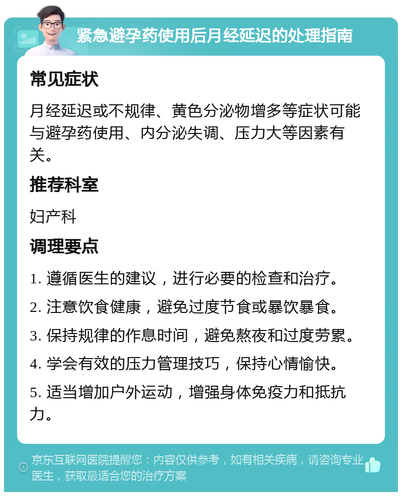 紧急避孕药使用后月经延迟的处理指南 常见症状 月经延迟或不规律、黄色分泌物增多等症状可能与避孕药使用、内分泌失调、压力大等因素有关。 推荐科室 妇产科 调理要点 1. 遵循医生的建议，进行必要的检查和治疗。 2. 注意饮食健康，避免过度节食或暴饮暴食。 3. 保持规律的作息时间，避免熬夜和过度劳累。 4. 学会有效的压力管理技巧，保持心情愉快。 5. 适当增加户外运动，增强身体免疫力和抵抗力。