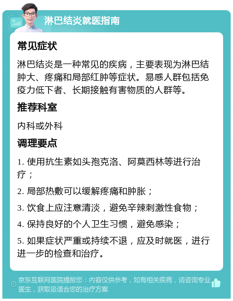 淋巴结炎就医指南 常见症状 淋巴结炎是一种常见的疾病，主要表现为淋巴结肿大、疼痛和局部红肿等症状。易感人群包括免疫力低下者、长期接触有害物质的人群等。 推荐科室 内科或外科 调理要点 1. 使用抗生素如头孢克洛、阿莫西林等进行治疗； 2. 局部热敷可以缓解疼痛和肿胀； 3. 饮食上应注意清淡，避免辛辣刺激性食物； 4. 保持良好的个人卫生习惯，避免感染； 5. 如果症状严重或持续不退，应及时就医，进行进一步的检查和治疗。