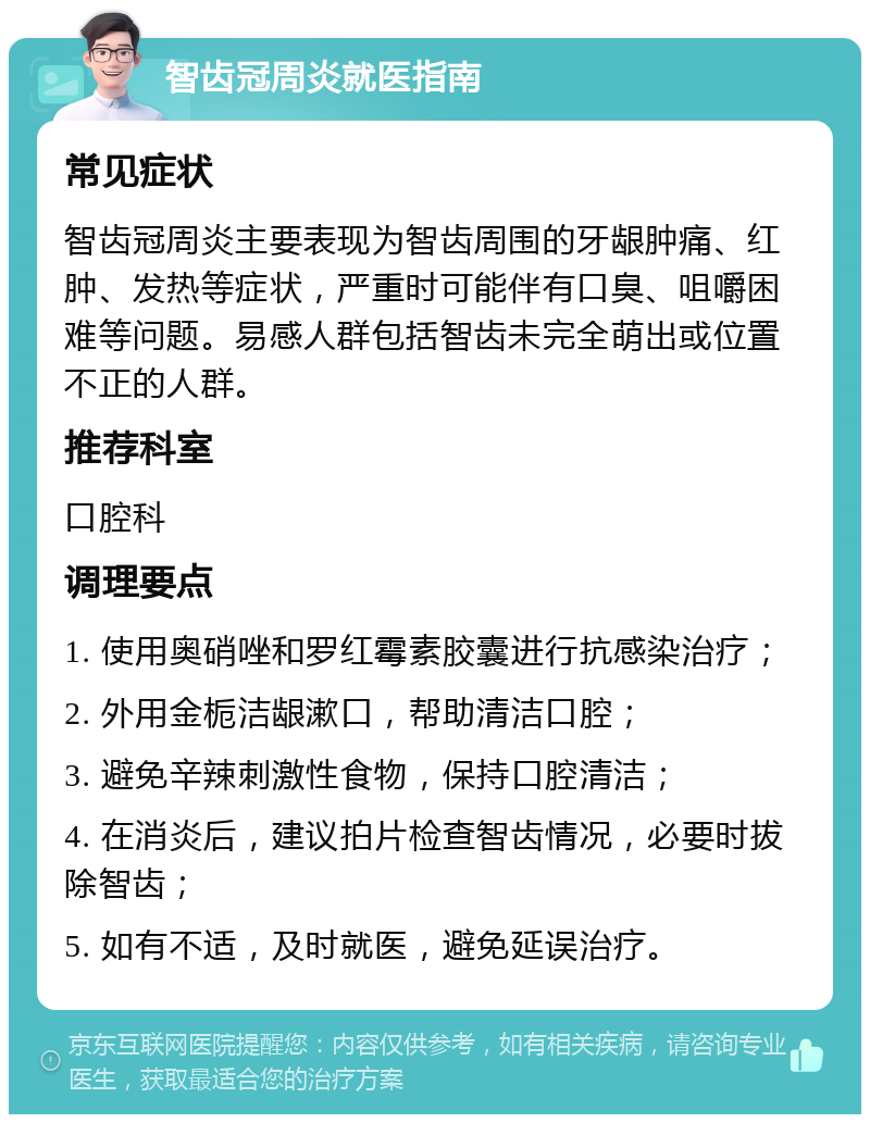 智齿冠周炎就医指南 常见症状 智齿冠周炎主要表现为智齿周围的牙龈肿痛、红肿、发热等症状，严重时可能伴有口臭、咀嚼困难等问题。易感人群包括智齿未完全萌出或位置不正的人群。 推荐科室 口腔科 调理要点 1. 使用奥硝唑和罗红霉素胶囊进行抗感染治疗； 2. 外用金栀洁龈漱口，帮助清洁口腔； 3. 避免辛辣刺激性食物，保持口腔清洁； 4. 在消炎后，建议拍片检查智齿情况，必要时拔除智齿； 5. 如有不适，及时就医，避免延误治疗。