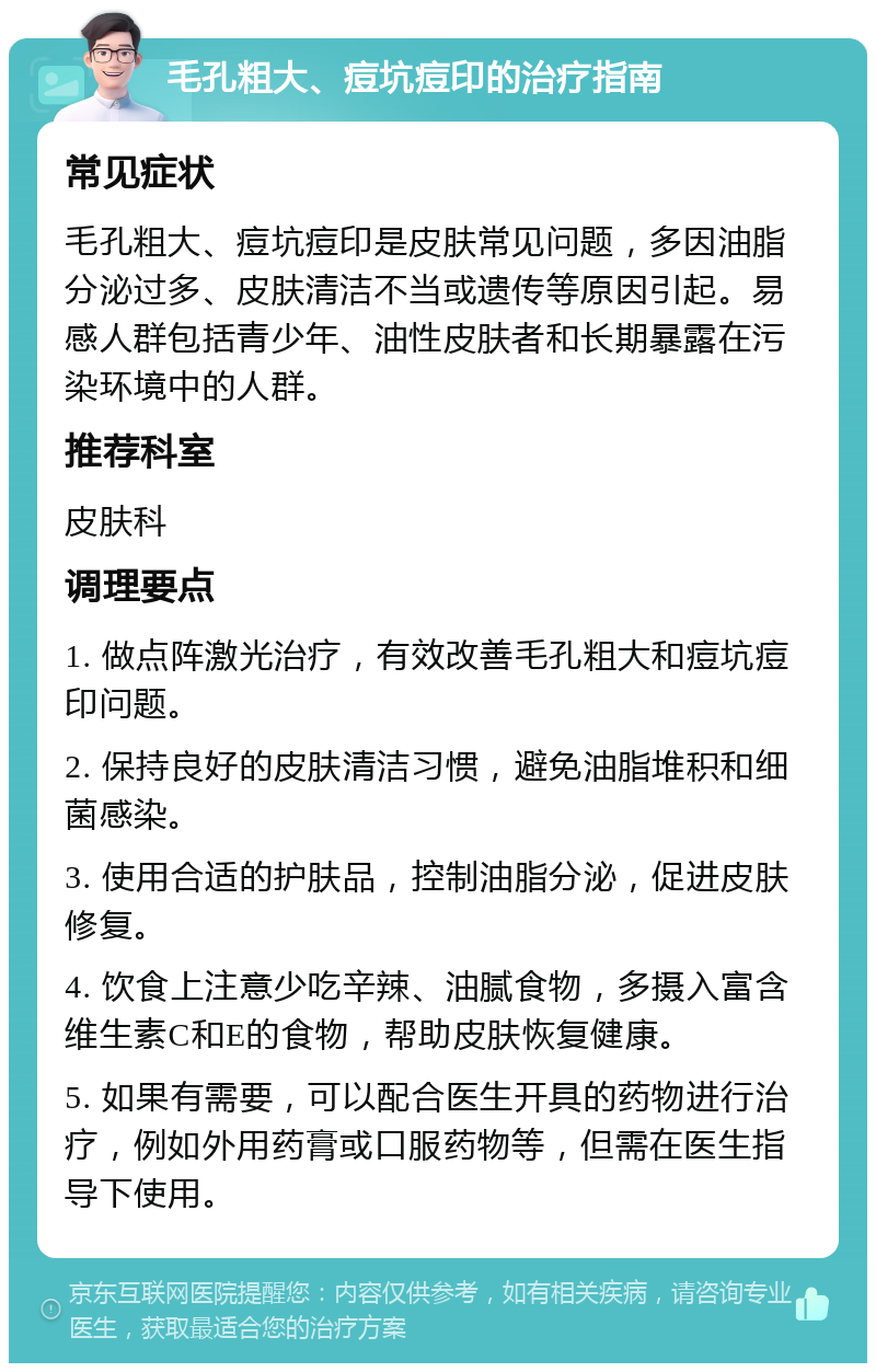 毛孔粗大、痘坑痘印的治疗指南 常见症状 毛孔粗大、痘坑痘印是皮肤常见问题，多因油脂分泌过多、皮肤清洁不当或遗传等原因引起。易感人群包括青少年、油性皮肤者和长期暴露在污染环境中的人群。 推荐科室 皮肤科 调理要点 1. 做点阵激光治疗，有效改善毛孔粗大和痘坑痘印问题。 2. 保持良好的皮肤清洁习惯，避免油脂堆积和细菌感染。 3. 使用合适的护肤品，控制油脂分泌，促进皮肤修复。 4. 饮食上注意少吃辛辣、油腻食物，多摄入富含维生素C和E的食物，帮助皮肤恢复健康。 5. 如果有需要，可以配合医生开具的药物进行治疗，例如外用药膏或口服药物等，但需在医生指导下使用。