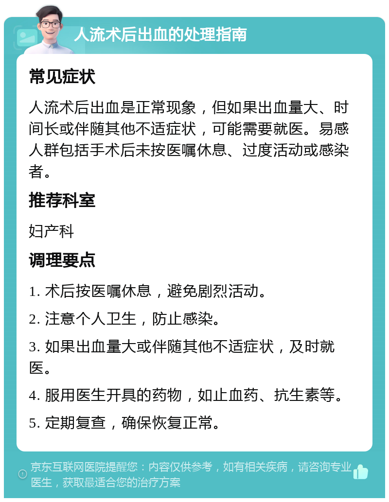 人流术后出血的处理指南 常见症状 人流术后出血是正常现象，但如果出血量大、时间长或伴随其他不适症状，可能需要就医。易感人群包括手术后未按医嘱休息、过度活动或感染者。 推荐科室 妇产科 调理要点 1. 术后按医嘱休息，避免剧烈活动。 2. 注意个人卫生，防止感染。 3. 如果出血量大或伴随其他不适症状，及时就医。 4. 服用医生开具的药物，如止血药、抗生素等。 5. 定期复查，确保恢复正常。