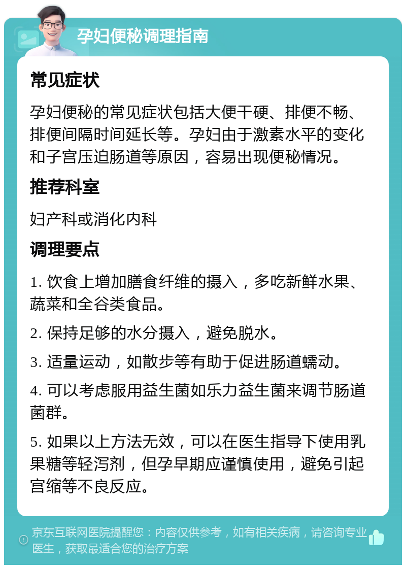 孕妇便秘调理指南 常见症状 孕妇便秘的常见症状包括大便干硬、排便不畅、排便间隔时间延长等。孕妇由于激素水平的变化和子宫压迫肠道等原因，容易出现便秘情况。 推荐科室 妇产科或消化内科 调理要点 1. 饮食上增加膳食纤维的摄入，多吃新鲜水果、蔬菜和全谷类食品。 2. 保持足够的水分摄入，避免脱水。 3. 适量运动，如散步等有助于促进肠道蠕动。 4. 可以考虑服用益生菌如乐力益生菌来调节肠道菌群。 5. 如果以上方法无效，可以在医生指导下使用乳果糖等轻泻剂，但孕早期应谨慎使用，避免引起宫缩等不良反应。