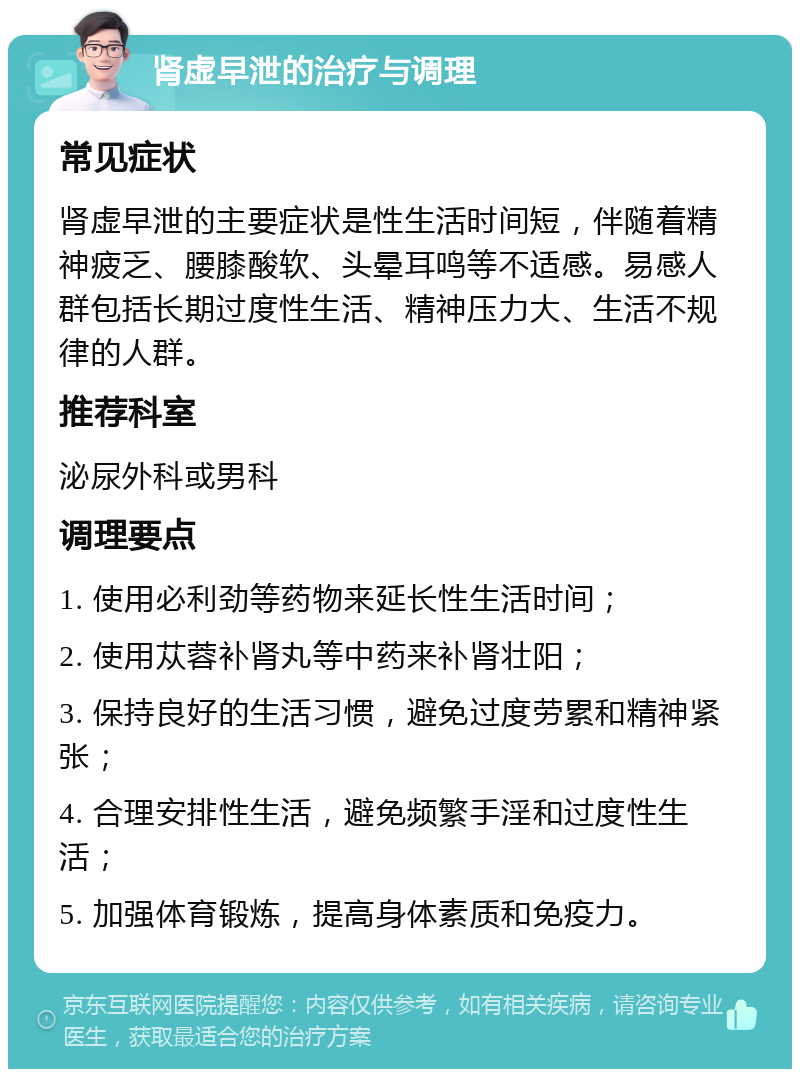 肾虚早泄的治疗与调理 常见症状 肾虚早泄的主要症状是性生活时间短，伴随着精神疲乏、腰膝酸软、头晕耳鸣等不适感。易感人群包括长期过度性生活、精神压力大、生活不规律的人群。 推荐科室 泌尿外科或男科 调理要点 1. 使用必利劲等药物来延长性生活时间； 2. 使用苁蓉补肾丸等中药来补肾壮阳； 3. 保持良好的生活习惯，避免过度劳累和精神紧张； 4. 合理安排性生活，避免频繁手淫和过度性生活； 5. 加强体育锻炼，提高身体素质和免疫力。