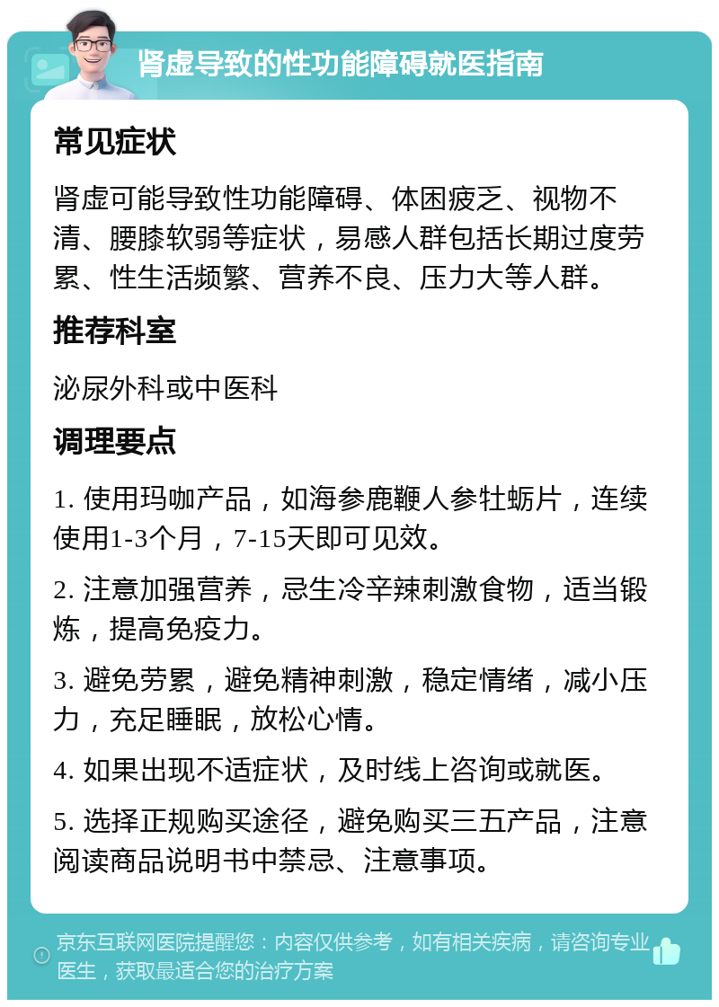 肾虚导致的性功能障碍就医指南 常见症状 肾虚可能导致性功能障碍、体困疲乏、视物不清、腰膝软弱等症状，易感人群包括长期过度劳累、性生活频繁、营养不良、压力大等人群。 推荐科室 泌尿外科或中医科 调理要点 1. 使用玛咖产品，如海参鹿鞭人参牡蛎片，连续使用1-3个月，7-15天即可见效。 2. 注意加强营养，忌生冷辛辣刺激食物，适当锻炼，提高免疫力。 3. 避免劳累，避免精神刺激，稳定情绪，减小压力，充足睡眠，放松心情。 4. 如果出现不适症状，及时线上咨询或就医。 5. 选择正规购买途径，避免购买三五产品，注意阅读商品说明书中禁忌、注意事项。