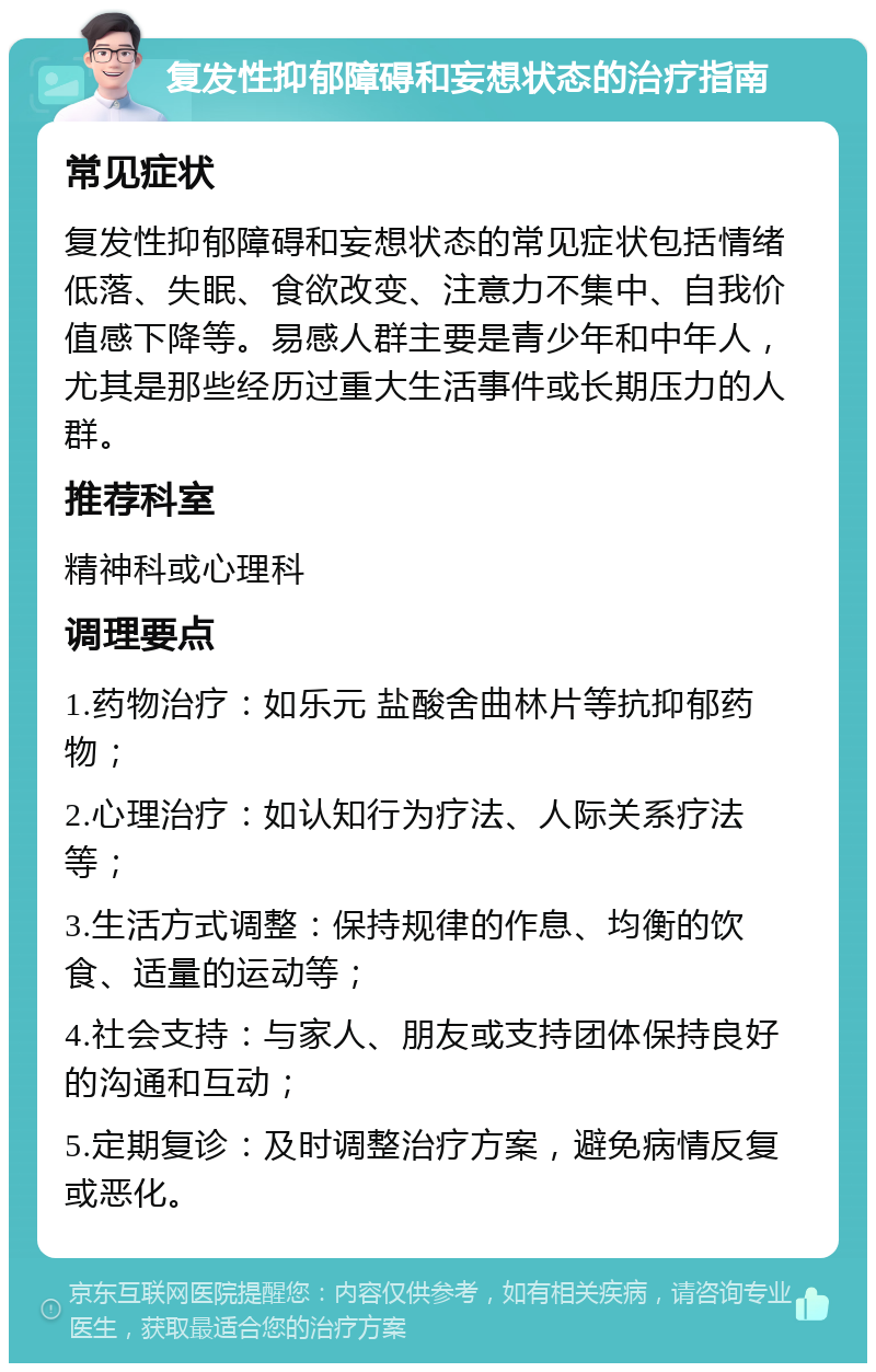 复发性抑郁障碍和妄想状态的治疗指南 常见症状 复发性抑郁障碍和妄想状态的常见症状包括情绪低落、失眠、食欲改变、注意力不集中、自我价值感下降等。易感人群主要是青少年和中年人，尤其是那些经历过重大生活事件或长期压力的人群。 推荐科室 精神科或心理科 调理要点 1.药物治疗：如乐元 盐酸舍曲林片等抗抑郁药物； 2.心理治疗：如认知行为疗法、人际关系疗法等； 3.生活方式调整：保持规律的作息、均衡的饮食、适量的运动等； 4.社会支持：与家人、朋友或支持团体保持良好的沟通和互动； 5.定期复诊：及时调整治疗方案，避免病情反复或恶化。