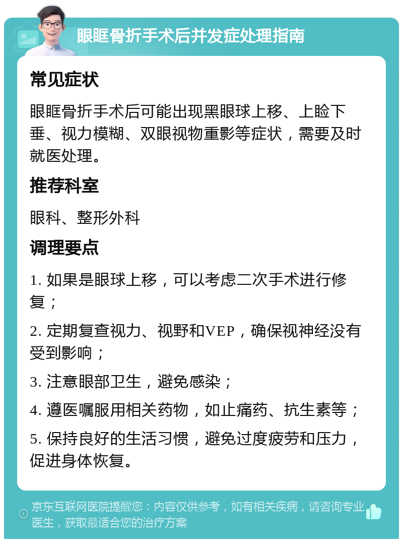 眼眶骨折手术后并发症处理指南 常见症状 眼眶骨折手术后可能出现黑眼球上移、上睑下垂、视力模糊、双眼视物重影等症状，需要及时就医处理。 推荐科室 眼科、整形外科 调理要点 1. 如果是眼球上移，可以考虑二次手术进行修复； 2. 定期复查视力、视野和VEP，确保视神经没有受到影响； 3. 注意眼部卫生，避免感染； 4. 遵医嘱服用相关药物，如止痛药、抗生素等； 5. 保持良好的生活习惯，避免过度疲劳和压力，促进身体恢复。