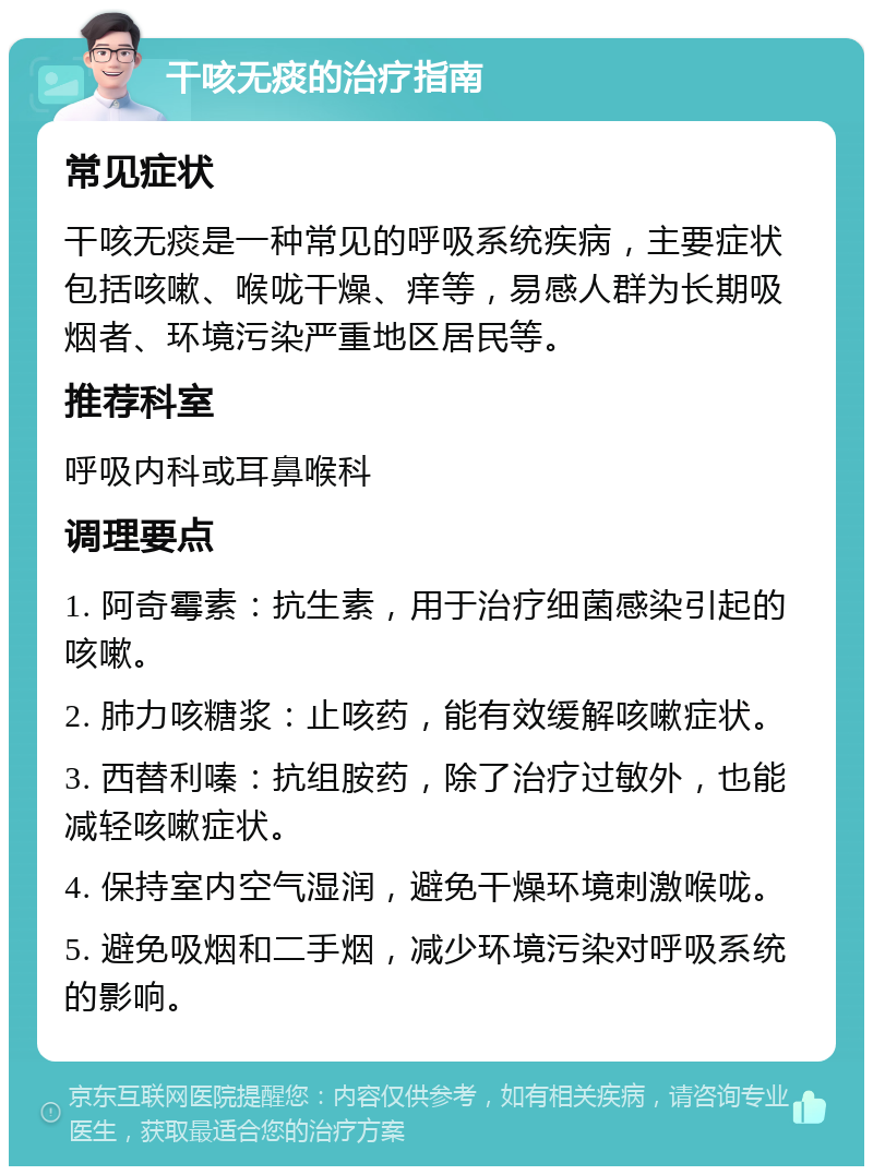 干咳无痰的治疗指南 常见症状 干咳无痰是一种常见的呼吸系统疾病，主要症状包括咳嗽、喉咙干燥、痒等，易感人群为长期吸烟者、环境污染严重地区居民等。 推荐科室 呼吸内科或耳鼻喉科 调理要点 1. 阿奇霉素：抗生素，用于治疗细菌感染引起的咳嗽。 2. 肺力咳糖浆：止咳药，能有效缓解咳嗽症状。 3. 西替利嗪：抗组胺药，除了治疗过敏外，也能减轻咳嗽症状。 4. 保持室内空气湿润，避免干燥环境刺激喉咙。 5. 避免吸烟和二手烟，减少环境污染对呼吸系统的影响。