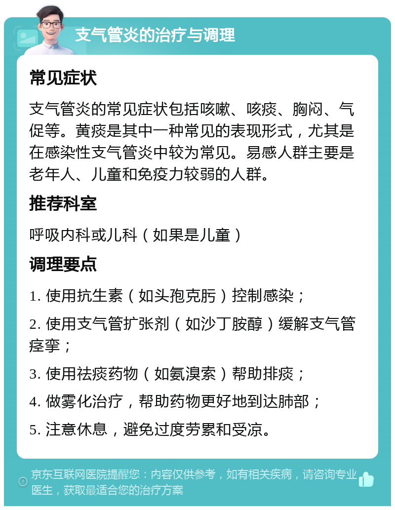 支气管炎的治疗与调理 常见症状 支气管炎的常见症状包括咳嗽、咳痰、胸闷、气促等。黄痰是其中一种常见的表现形式，尤其是在感染性支气管炎中较为常见。易感人群主要是老年人、儿童和免疫力较弱的人群。 推荐科室 呼吸内科或儿科（如果是儿童） 调理要点 1. 使用抗生素（如头孢克肟）控制感染； 2. 使用支气管扩张剂（如沙丁胺醇）缓解支气管痉挛； 3. 使用祛痰药物（如氨溴索）帮助排痰； 4. 做雾化治疗，帮助药物更好地到达肺部； 5. 注意休息，避免过度劳累和受凉。