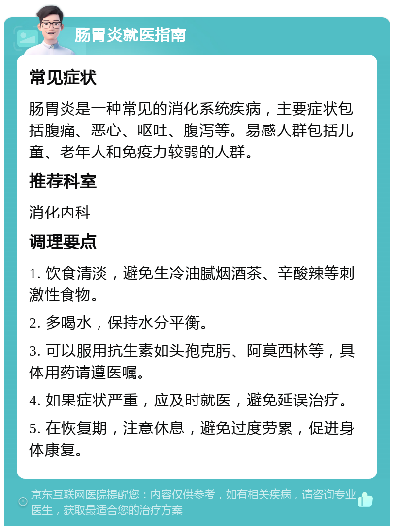 肠胃炎就医指南 常见症状 肠胃炎是一种常见的消化系统疾病，主要症状包括腹痛、恶心、呕吐、腹泻等。易感人群包括儿童、老年人和免疫力较弱的人群。 推荐科室 消化内科 调理要点 1. 饮食清淡，避免生冷油腻烟酒茶、辛酸辣等刺激性食物。 2. 多喝水，保持水分平衡。 3. 可以服用抗生素如头孢克肟、阿莫西林等，具体用药请遵医嘱。 4. 如果症状严重，应及时就医，避免延误治疗。 5. 在恢复期，注意休息，避免过度劳累，促进身体康复。