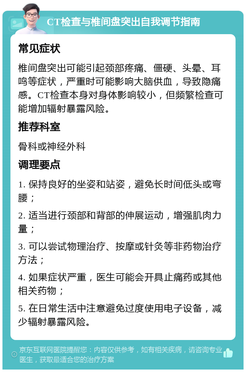 CT检查与椎间盘突出自我调节指南 常见症状 椎间盘突出可能引起颈部疼痛、僵硬、头晕、耳鸣等症状，严重时可能影响大脑供血，导致隐痛感。CT检查本身对身体影响较小，但频繁检查可能增加辐射暴露风险。 推荐科室 骨科或神经外科 调理要点 1. 保持良好的坐姿和站姿，避免长时间低头或弯腰； 2. 适当进行颈部和背部的伸展运动，增强肌肉力量； 3. 可以尝试物理治疗、按摩或针灸等非药物治疗方法； 4. 如果症状严重，医生可能会开具止痛药或其他相关药物； 5. 在日常生活中注意避免过度使用电子设备，减少辐射暴露风险。